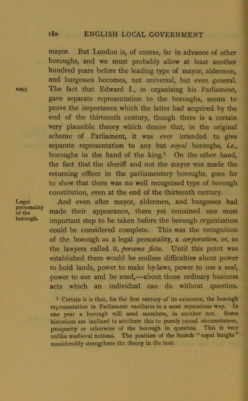 la9S- Legal personality of the borough. 180 ENGLISH LOCAL GOVERNMENT mayor. But London is, of course, far in advance of other boroughs, and we must probably allow at least another hundred years before the leading type of mayor, aldermen, and burgesses becomes, not universal, but even general. The fact that Edward I., in organising his Parliament, gave separate representation to the boroughs, seems to prove the importance which the latter had acquired by the end of the thirteenth century, though there is a certain very plausible theory which denies that, in the original scheme of Parliament, it was ever intended to give separate representation to any but royal boroughs, i.e., boroughs in the hand of the king.1 On the other hand, the fact that the sheriff and not the mayor was made the returning officer in the parliamentary boroughs, goes far to shew that there was no well recognised type of borough constitution, even at the end of the thirteenth century. And even after mayor, aldermen, and burgesses had made their appearance, there yet remained one most important step to be taken before the borough organisation could be considered complete. This was the recognition of the borough as a legal personality, a corporation, or, as the lawyers called it, persona ficta. Until this point was established there would be endless difficulties about power to hold lands, power to make by-laws, power to use a seal, power to sue and be sued,—about those ordinary business acts which an individual can do without question. 1 Certain it is that, for the first century of its existence, the borough representation in Parliament vacillates in a most mysterious way. In one year a borough will send members, in another not. Some historians are inclined to attribute this to purely casual circumstances, prosperity or otherwise of the borough in question. This is very unlike medieval notions. The position of the Scotch “royal burghs” considerably strengthens the theory in the text.
