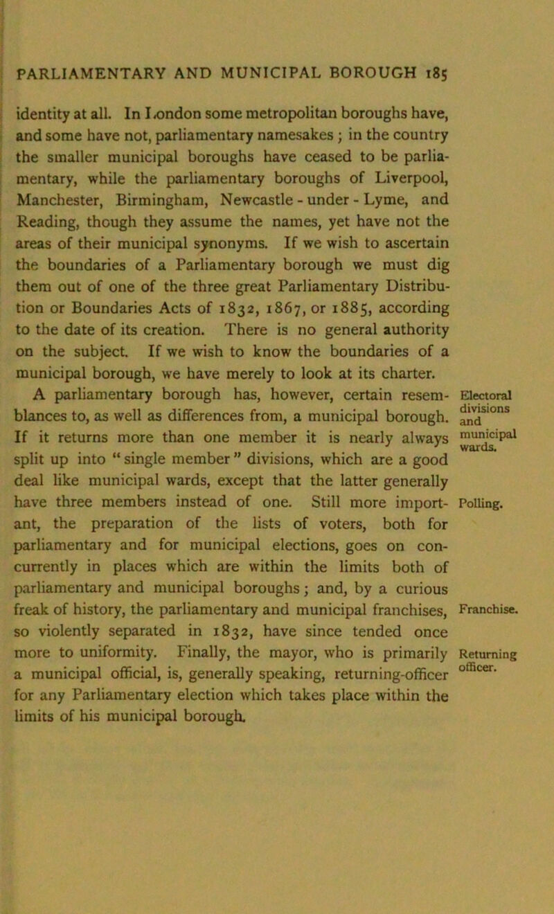 identity at all. In I .ondon some metropolitan boroughs have, and some have not, parliamentary namesakes ; in the country the smaller municipal boroughs have ceased to be parlia- mentary, while the parliamentary boroughs of Liverpool, Manchester, Birmingham, Newcastle - under - Lyme, and Reading, though they assume the names, yet have not the areas of their municipal synonyms. If we wish to ascertain the boundaries of a Parliamentary borough we must dig them out of one of the three great Parliamentary Distribu- tion or Boundaries Acts of 1832, 1867, or 1885, according to the date of its creation. There is no general authority on the subject. If we wish to know the boundaries of a municipal borough, we have merely to look at its charter. A parliamentary borough has, however, certain resem- blances to, as well as differences from, a municipal borough. If it returns more than one member it is nearly always split up into “ single member ” divisions, which are a good deal like municipal wards, except that the latter generally have three members instead of one. Still more import- ant, the preparation of the lists of voters, both for parliamentary and for municipal elections, goes on con- currently in places which are within the limits both of parliamentary and municipal boroughs; and, by a curious freak of history, the parliamentary and municipal franchises, so violently separated in 1832, have since tended once more to uniformity. Finally, the mayor, who is primarily a municipal official, is, generally speaking, returning-officer for any Parliamentary election which takes place within the limits of his municipal borough. Electoral divisions and municipal wards. Polling. Franchise. Returning officer.