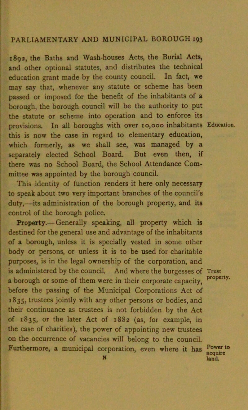 1892, the Baths and Wash-houses Acts, the Burial Acts, and other optional statutes, and distributes the technical education grant made by the county council. In fact, we may say that, whenever any statute or scheme has been passed or imposed for the benefit of the inhabitants of a borough, the borough council will be the authority to put the statute or scheme into operation and to enforce its provisions. In all boroughs with over 10,000 inhabitants this is now the case in regard to elementary education, which formerly, as we shall see, was managed by a separately elected School Board. But even then, if there was no School Board, the School Attendance Com- mittee was appointed by the borough council. This identity of function renders it here only necessary to speak about two very important branches of the council’s duty,—its administration of the borough property, and its control of the borough police. Property.— Generally speaking, all property which is destined for the general use and advantage of the inhabitants of a borough, unless it is specially vested in some other body or persons, or unless it is to be used for charitable purposes, is in the legal ownership of the corporation, and is administered by the council. And where the burgesses of a borough or some of them were in their corporate capacity, before the passing of the Municipal Corporations Act of 1835, trustees jointly with any other persons or bodies, and their continuance as trustees is not forbidden by the Act of 1835, or the later Act of 1882 (as, for example, in the case of charities), the power of appointing new trustees on the occurrence of vacancies will belong to the council. Furthermore, a municipal corporation, even where it has N Education. Trust property. Power to acquire land.
