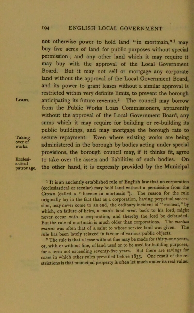 Loans. Taking over of works. Ecclesi- astical patronage. not otherwise power to hold land “ in mortmain,”1 may buy five acres of land for public purposes without special permission; and any other land which it may require it may buy with the approval of the Local Government Board. But it may not sell or mortgage any corporate land without the approval of the Local Government Board, and its power to grant leases without a similar approval is restricted within very definite limits, to prevent the borough anticipating its future revenue.2 The council may borrow from the Public Works Loan Commissioners, apparently without the approval of the Local Government Board, any sums which it may require for building or re-building its public buildings, and may mortgage the borough rate to secure repayment. Even where existing works are being administered in the borough by bodies acting under special provisions, the borough council may, if it thinks fit, agree to take over the assets and liabilities of such bodies. On the other hand, it is expressly provided by the Municipal 1 It is an anciently established rule of English law that no corporation (ecclesiastical or secular) may hold land without a permission from the Crown (called a “ licence in mortmain ”). The reason for the rule originally lay in the fact that as a corporation, having perpetual succes- sion, may never come to an end, the ordinary incident of “ escheat,” by which, on failure of heirs, a man’s land went back to his lord, might never occur with a corporation, and thereby the lord be defrauded. But the rule of mortmain is much older than corporations. The mortua mantis was often that of a saint to whose service land was given. The rule has been lately relaxed in favour of various public objects. * The rule is that a lease without fine may be made for thirty-one years, or, with or without fine, of land used or to be used for building purposes, for a term not exceeding seventy-five years. But there are savings for cases in which other rules prevailed before 1835. One result of the re- strictions is that municipal property is often let much under its real value.
