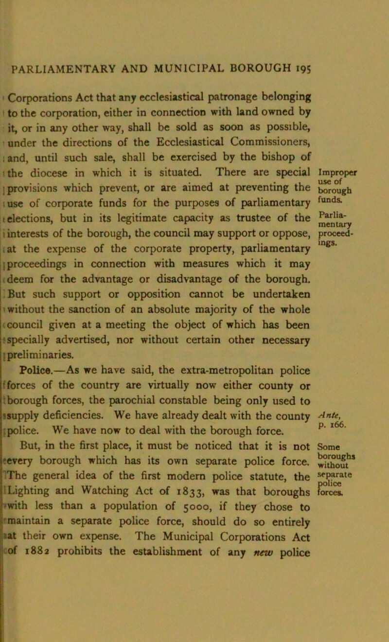 Corporations Act that any ecclesiastical patronage belonging to the corporation, either in connection with land owned by it, or in any other way, shall be sold as soon as possible, under the directions of the Ecclesiastical Commissioners, . and, until such sale, shall be exercised by the bishop of the diocese in which it is situated. There are special ] provisions which prevent, or are aimed at preventing the use of corporate funds for the purposes of parliamentary j elections, but in its legitimate capacity as trustee of the 1 interests of the borough, the council may support or oppose, at the expense of the corporate property, parliamentary ; proceedings in connection with measures which it may deem for the advantage or disadvantage of the borough. But such support or opposition cannot be undertaken without the sanction of an absolute majority of the whole council given at a meeting the object of which has been specially advertised, nor without certain other necessary preliminaries. Police.—As we have said, the extra-metropolitan police •forces of the country are virtually now either county or ; borough forces, the parochial constable being only used to ^supply deficiencies. We have already dealt with the county police. We have now to deal with the borough force. But, in the first place, it must be noticed that it is not -every borough which has its own separate police force. The general idea of the first modem police statute, the Lighting and Watching Act of 1833, was that boroughs with less than a population of 5000, if they chose to maintain a separate police force, should do so entirely at their own expense. The Municipal Corporations Act cof 1882 prohibits the establishment of any new police Improper use of borough funds. Parlia- mentary proceed- ings. Ante, p. 166. Some boroughs without separate police forces.