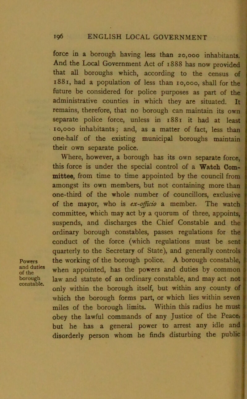 Powers and duties of the borough constable. force in a borough having less than 20,000 inhabitants. And the Local Government Act of 1888 has now provided that all boroughs which, according to the census of 1881, had a population of less than 10,000, shall for the future be considered for police purposes as part of the administrative counties in which they are situated. It remains, therefore, that no borough can maintain its own separate police force, unless in 1881 it had at least 10,000 inhabitants; and, as a matter of fact, less than one-half of the existing municipal boroughs maintain their own separate police. Where, however, a borough has its own separate force, this force is under the special control of a Watch Com- mittee, from time to time appointed by the council from amongst its own members, but not containing more than one-third of the whole number of councillors, exclusive of the mayor, who is ex-officio a member. The watch committee, which may act by a quorum of three, appoints, suspends, and discharges the Chief Constable and the ordinary borough constables, passes regulations for the conduct of the force (which regulations must be sent quarterly to the Secretary of State), and generally controls the working of the borough police. A borough constable, when appointed, has the powers and duties by common law and statute of an ordinary constable, and may act not only within the borough itself, but within any county of which the borough forms part, or which lies within seven miles of the borough limits. Within this radius he must obey the lawful commands of any Justice of the Peacei but he has a general power to arrest any idle and disorderly person whom he finds disturbing the public