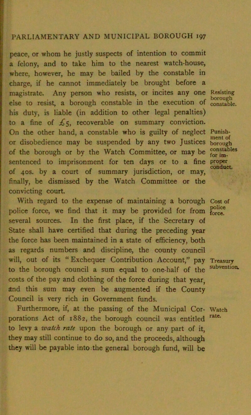 peace, or whom he justly suspects of intention to commit a felony, and to take him to the nearest watch-house, where, however, he may be bailed by the constable in charge, if he cannot immediately be brought before a magistrate. Any person who resists, or incites any one else to resist, a borough constable in the execution of his duty, is liable (in addition to other legal penalties) to a fine of £5, recoverable on summary conviction. On the other hand, a constable who is guilty of neglect or disobedience may be suspended by any two Justices of the borough or by the Watch Committee, or may be sentenced to imprisonment for ten days or to a fine of 40s. by a court of summary jurisdiction, or may, finally, be dismissed by the Watch Committee or the convicting court. With regard to the expense of maintaining a borough police force, we find that it may be provided for from several sources. In the first place, if the Secretary of State shall have certified that during the preceding year the force has been maintained in a state of efficiency, both as regards numbers and discipline, the county council will, out of its “ Exchequer Contribution Account,” pay to the borough council a sum equal to one-half of the costs of the pay and clothing of the force during that year, and this sum may even be augmented if the County Council is very rich in Government funds. Furthermore, if, at the passing of the Municipal Cor- porations Act of 1882, the borough council was entitled to levy a watch rate upon the borough or any part of it, they may still continue to do so, and the proceeds, although they will be payable into the general borough fund, will be Resisting borough constable. Punish- ment of borough constables for im- proper conduct. Cost of police force. Treasury subvention. Watch rate.