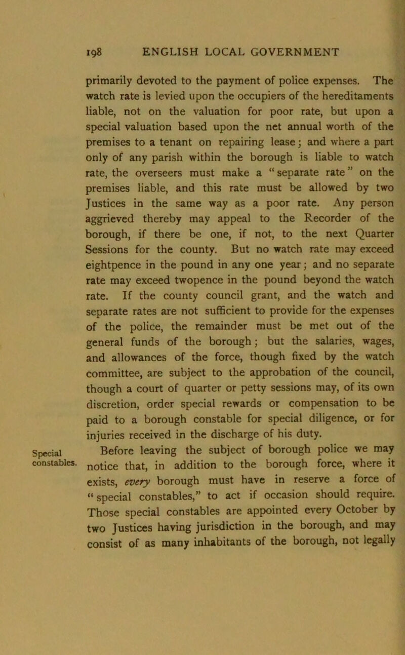 primarily devoted to the payment of police expenses. The watch rate is levied upon the occupiers of the hereditaments liable, not on the valuation for poor rate, but upon a special valuation based upon the net annual worth of the premises to a tenant on repairing lease; and where a part only of any parish within the borough is liable to watch rate, the overseers must make a “ separate rate ” on the premises liable, and this rate must be allowed by two Justices in the same way as a poor rate. Any person aggrieved thereby may appeal to the Recorder of the borough, if there be one, if not, to the next Quarter Sessions for the county. But no watch rate may exceed eightpence in the pound in any one year; and no separate rate may exceed twopence in the pound beyond the watch rate. If the county council grant, and the watch and separate rates are not sufficient to provide for the expenses of the police, the remainder must be met out of the general funds of the borough; but the salaries, wages, and allowances of the force, though fixed by the watch committee, are subject to the approbation of the council, though a court of quarter or petty sessions may, of its own discretion, order special rewards or compensation to be paid to a borough constable for special diligence, or for injuries received in the discharge of his duty. Special Before leaving the subject of borough police we may constables. notice that, in addition to the borough force, where it exists, every borough must have in reserve a force of “special constables,” to act if occasion should require. Those special constables are appointed every October by two Justices having jurisdiction in the borough, and may consist of as many inhabitants of the borough, not legally