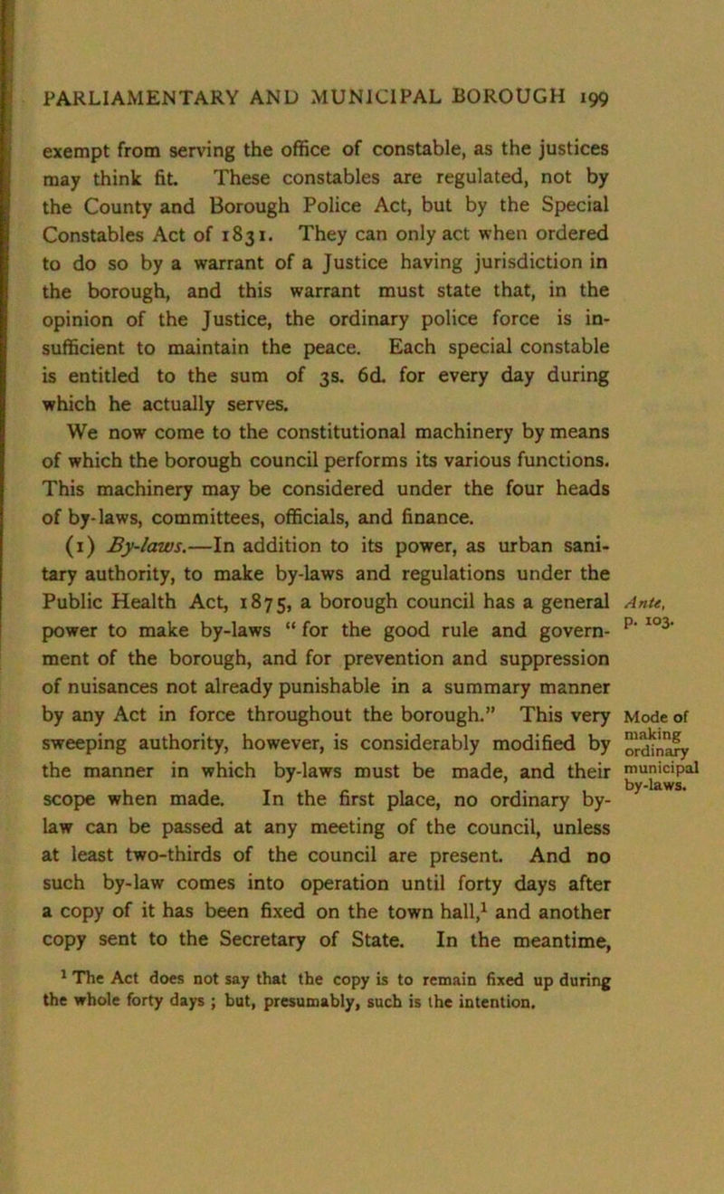 exempt from serving the office of constable, as the justices may think fit. These constables are regulated, not by the County and Borough Police Act, but by the Special Constables Act of 1831. They can only act when ordered to do so by a warrant of a Justice having jurisdiction in the borough, and this warrant must state that, in the opinion of the Justice, the ordinary police force is in- sufficient to maintain the peace. Each special constable is entitled to the sum of 3s. 6d. for every day during which he actually serves. We now come to the constitutional machinery by means of which the borough council performs its various functions. This machinery may be considered under the four heads of by-laws, committees, officials, and finance. (1) By-laws.—In addition to its power, as urban sani- tary authority, to make by-laws and regulations under the Public Health Act, 1875, a borough council has a general Ante, power to make by-laws “ for the good rule and govern- p- 103‘ ment of the borough, and for prevention and suppression of nuisances not already punishable in a summary manner by any Act in force throughout the borough.” This very Mode of sweeping authority, however, is considerably modified by binary the manner in which by-laws must be made, and their municipal by-laws. scope when made. In the first place, no ordinary by- law can be passed at any meeting of the council, unless at least two-thirds of the council are present. And no such by-law comes into operation until forty days after a copy of it has been fixed on the town hall,1 and another copy sent to the Secretary of State. In the meantime, 1 The Act does not say that the copy is to remain fixed up during the whole forty days ; but, presumably, such is the intention.