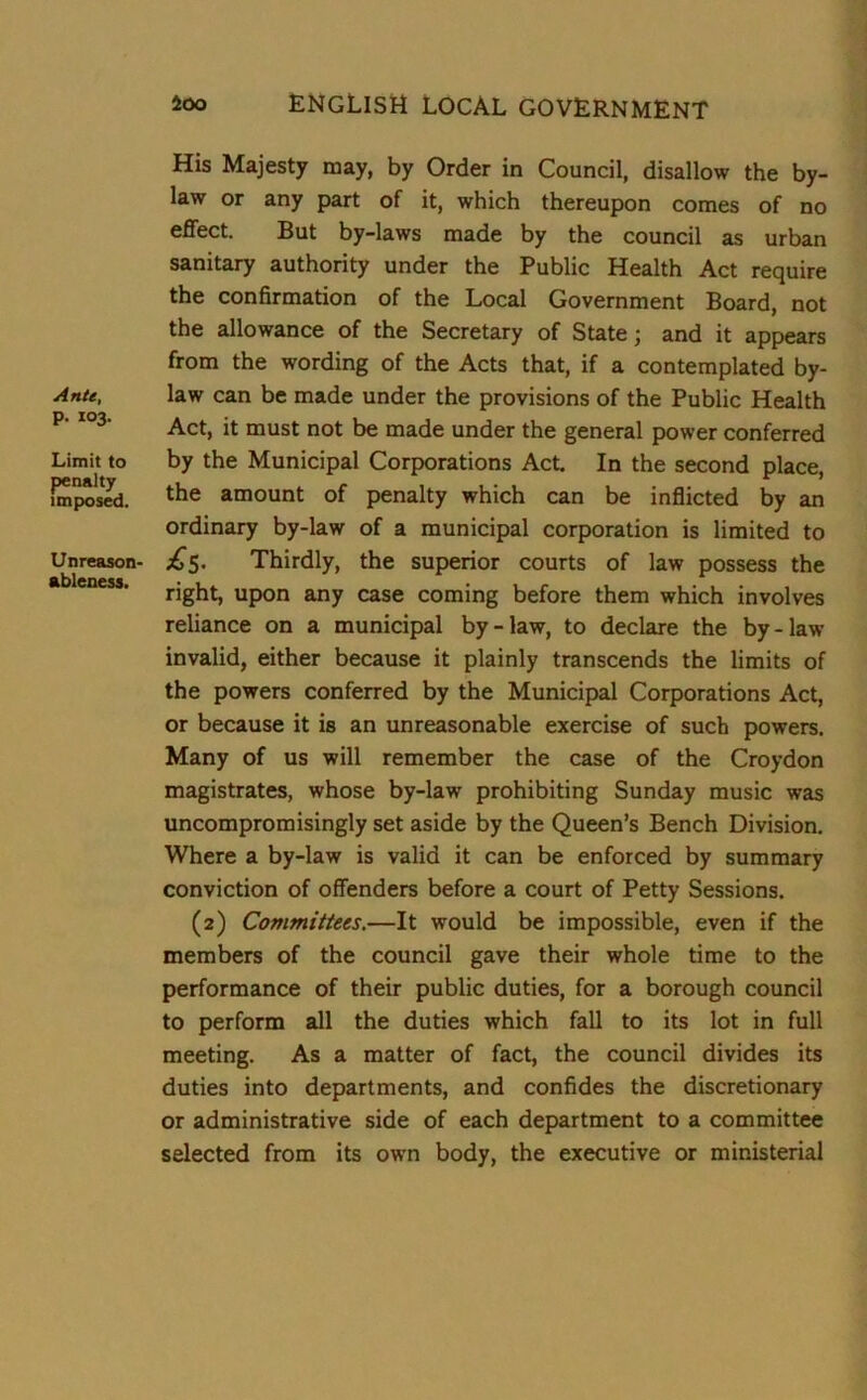Ante, p. 103. Limit to penalty imposed. Unreason- ableness. His Majesty may, by Order in Council, disallow the by- law or any part of it, which thereupon comes of no effect. But by-laws made by the council as urban sanitary authority under the Public Health Act require the confirmation of the Local Government Board, not the allowance of the Secretary of State; and it appears from the wording of the Acts that, if a contemplated by- law can be made under the provisions of the Public Health Act, it must not be made under the general power conferred by the Municipal Corporations Act. In the second place, the amount of penalty which can be inflicted by an ordinary by-law of a municipal corporation is limited to ^5. Thirdly, the superior courts of law possess the right, upon any case coming before them which involves reliance on a municipal by-law, to declare the by-law invalid, either because it plainly transcends the limits of the powers conferred by the Municipal Corporations Act, or because it is an unreasonable exercise of such powers. Many of us will remember the case of the Croydon magistrates, whose by-law prohibiting Sunday music was uncompromisingly set aside by the Queen’s Bench Division. Where a by-law is valid it can be enforced by summary conviction of offenders before a court of Petty Sessions. (2) Committees.—It would be impossible, even if the members of the council gave their whole time to the performance of their public duties, for a borough council to perform all the duties which fall to its lot in full meeting. As a matter of fact, the council divides its duties into departments, and confides the discretionary or administrative side of each department to a committee selected from its own body, the executive or ministerial