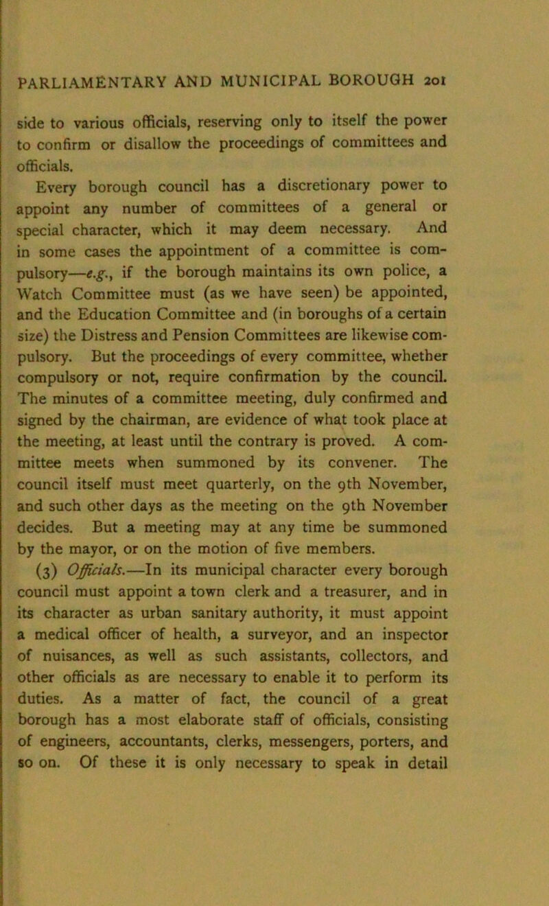 side to various officials, reserving only to itself the power to confirm or disallow the proceedings of committees and officials. Every borough council has a discretionary power to appoint any number of committees of a general or special character, which it may deem necessary. And in some cases the appointment of a committee is com- pulsory—e.g., if the borough maintains its own police, a Watch Committee must (as we have seen) be appointed, and the Education Committee and (in boroughs of a certain size) the Distress and Pension Committees are likewise com- pulsory. But the proceedings of every committee, whether compulsory or not, require confirmation by the council. The minutes of a committee meeting, duly confirmed and signed by the chairman, are evidence of what took place at the meeting, at least until the contrary is proved. A com- mittee meets when summoned by its convener. The council itself must meet quarterly, on the 9th November, and such other days as the meeting on the 9th November decides. But a meeting may at any time be summoned by the mayor, or on the motion of five members. (3) Officials.—In its municipal character every borough council must appoint a town clerk and a treasurer, and in its character as urban sanitary authority, it must appoint a medical officer of health, a surveyor, and an inspector of nuisances, as well as such assistants, collectors, and other officials as are necessary to enable it to perform its duties. As a matter of fact, the council of a great borough has a most elaborate staff of officials, consisting of engineers, accountants, clerks, messengers, porters, and so on. Of these it is only necessary to speak in detail