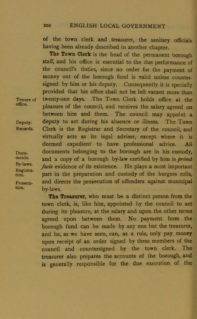Tenure of office. Deputy. Records. Docu- ments. By-laws. Registra- tion. Prosecu- tion. of the town clerk and treasurer, the sanitary officials having been already described in another chapter. The Town Clerk is the head of the permanent borough staff, and his office is essential to the due performance of the council’s duties, since no order for the payment of money out of the borough fund is valid unless counter- signed by him or his deputy. Consequently it is specially provided that his office shall not be left vacant more than twenty-one days. The Town Clerk holds office at the pleasure of the council, and receives the salary agreed on between him and them. The council may appoint a deputy to act during his absence or illness. The Town Clerk is the Registrar and Secretary of the council, and virtually acts as its legal adviser, except where it is deemed expedient to have professional advice. All documents belonging to the borough are in his custody, and a copy of a borough by-law certified by him is primcL facie evidence of its existence. He plays a most important part in the preparation and custody of the burgess rolls, and directs the prosecution of offenders against municipal by-laws. The Treasurer, who must be a distinct person from the town clerk, is, like him, appointed by the council to act during its pleasure, at the salary and upon the other terms agreed upon between them. No payment from the borough fund can be made by any one but the treasurer, and he, as we have seen, can, as a rule, only pay money upon receipt of an order signed by three members of the council and countersigned by the town clerk. The treasurer also prepares the accounts of the borough, and is generally responsible for the due execution of the
