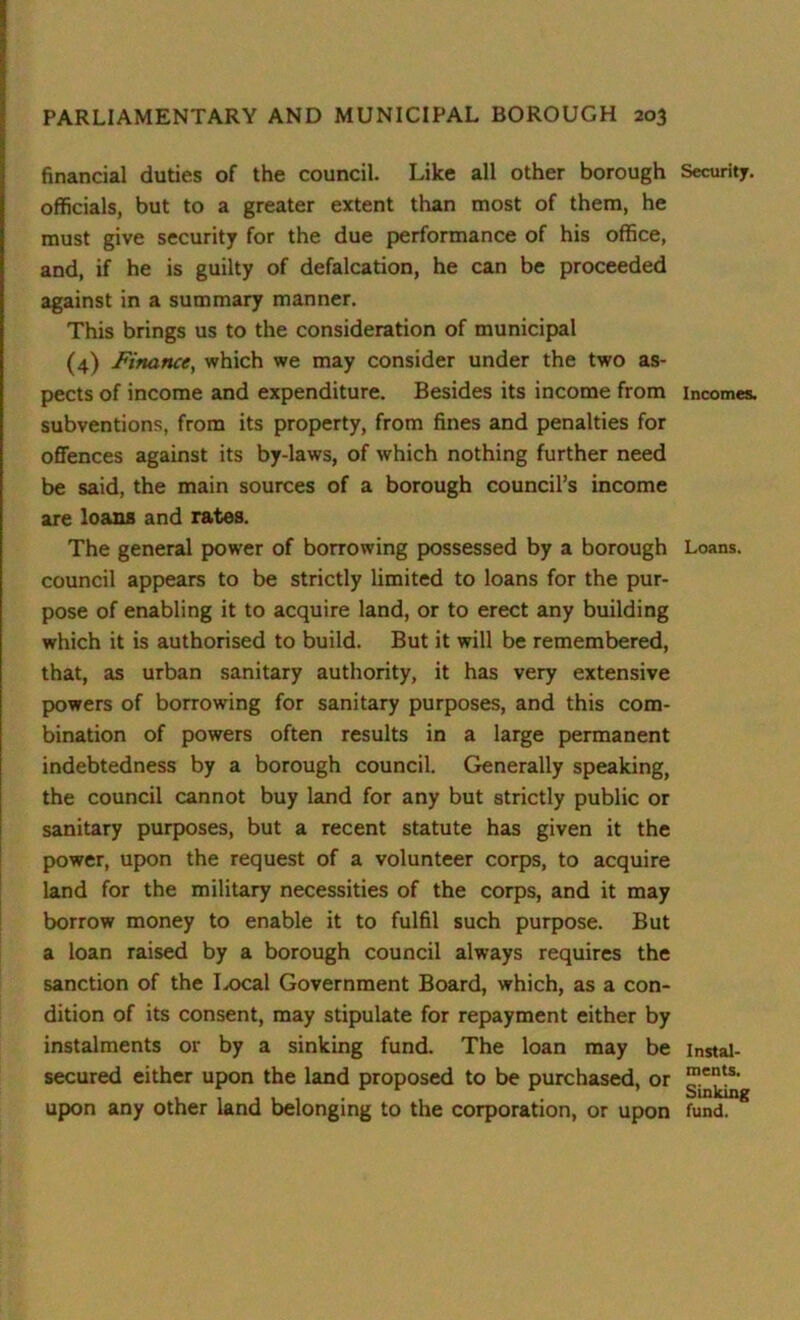 financial duties of the council. Like all other borough officials, but to a greater extent than most of them, he must give security for the due performance of his office, and, if he is guilty of defalcation, he can be proceeded against in a summary manner. This brings us to the consideration of municipal (4) Finance, which we may consider under the two as- pects of income and expenditure. Besides its income from subventions, from its property, from fines and penalties for offences against its by-laws, of which nothing further need be said, the main sources of a borough council’s income are loans and rates. The general power of borrowing possessed by a borough council appears to be strictly limited to loans for the pur- pose of enabling it to acquire land, or to erect any building which it is authorised to build. But it will be remembered, that, as urban sanitary authority, it has very extensive powers of borrowing for sanitary purposes, and this com- bination of powers often results in a large permanent indebtedness by a borough council. Generally speaking, the council cannot buy land for any but strictly public or sanitary purposes, but a recent statute has given it the power, upon the request of a volunteer corps, to acquire land for the military necessities of the corps, and it may borrow money to enable it to fulfil such purpose. But a loan raised by a borough council always requires the sanction of the I^ocal Government Board, which, as a con- dition of its consent, may stipulate for repayment either by instalments or by a sinking fund. The loan may be secured either upon the land proposed to be purchased, or upon any other land belonging to the corporation, or upon Security. Incomes. Loans. Instal- ments. Sinking fund.