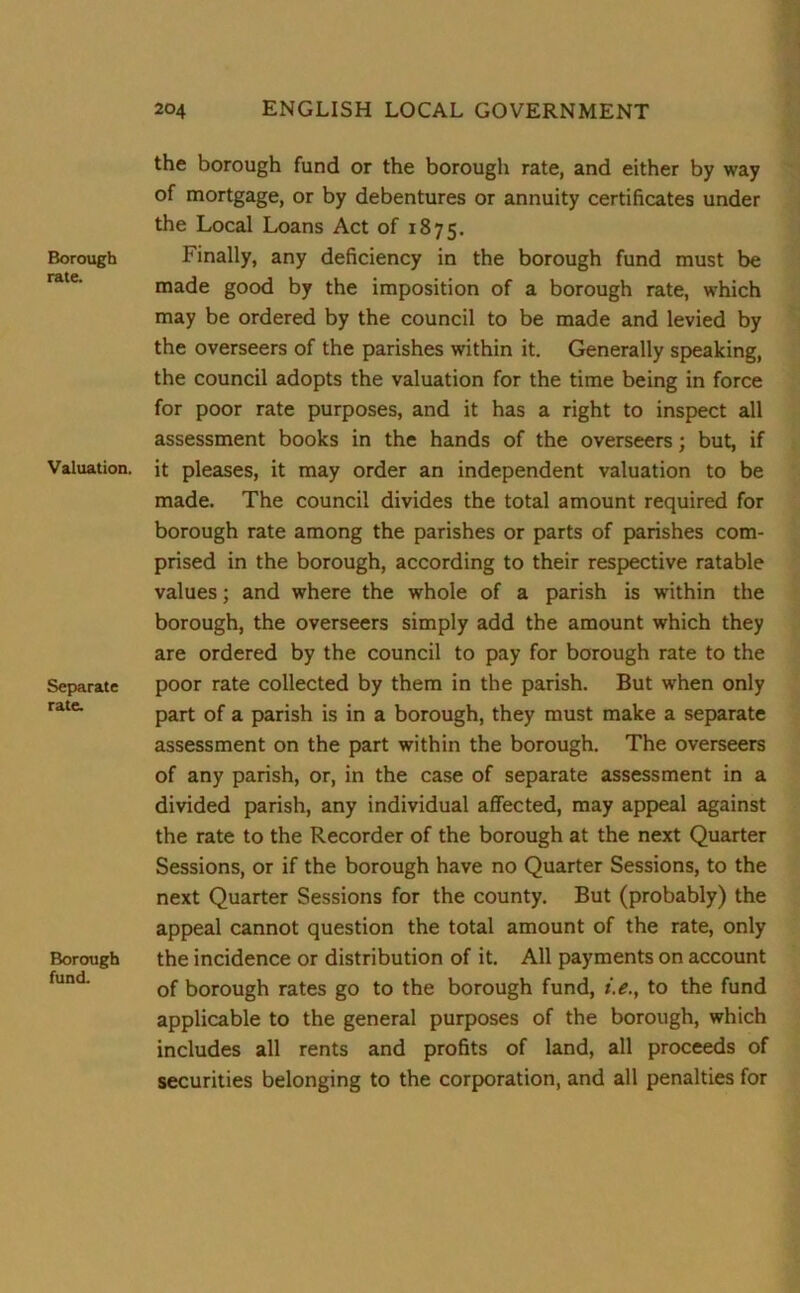 Borough rate. Valuation. Separate rate. Borough fund. the borough fund or the borough rate, and either by way of mortgage, or by debentures or annuity certificates under the Local Loans Act of 1875. Finally, any deficiency in the borough fund must be made good by the imposition of a borough rate, which may be ordered by the council to be made and levied by the overseers of the parishes within it. Generally speaking, the council adopts the valuation for the time being in force for poor rate purposes, and it has a right to inspect all assessment books in the hands of the overseers; but, if it pleases, it may order an independent valuation to be made. The council divides the total amount required for borough rate among the parishes or parts of parishes com- prised in the borough, according to their respective ratable values; and where the whole of a parish is within the borough, the overseers simply add the amount which they are ordered by the council to pay for borough rate to the poor rate collected by them in the parish. But when only part of a parish is in a borough, they must make a separate assessment on the part within the borough. The overseers of any parish, or, in the case of separate assessment in a divided parish, any individual affected, may appeal against the rate to the Recorder of the borough at the next Quarter Sessions, or if the borough have no Quarter Sessions, to the next Quarter Sessions for the county. But (probably) the appeal cannot question the total amount of the rate, only the incidence or distribution of it. All payments on account of borough rates go to the borough fund, i.e., to the fund applicable to the general purposes of the borough, which includes all rents and profits of land, all proceeds of securities belonging to the corporation, and all penalties for