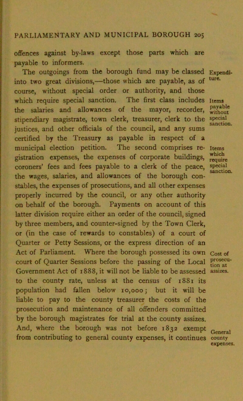 offences against by-laws except those parts which are payable to informers. The outgoings from the borough fund may be classed into two great divisions,—those which are payable, as of course, without special order or authority, and those which require special sanction. The first class includes the salaries and allowances of the mayor, recorder, stipendiary magistrate, town clerk, treasurer, clerk to the justices, and other officials of the council, and any sums certified by the Treasury as payable in respect of a municipal election petition. The second comprises re- gistration expenses, the expenses of corporate buildings, coroners’ fees and fees payable to a clerk of the peace, the wages, salaries, and allowances of the borough con- stables, the expenses of prosecutions, and all other expenses properly incurred by the council, or any other authority on behalf of the borough. Payments on account of this latter division require either an order of the council, signed by three members, and counter-signed by the Town Clerk, or (in the case of rewards to constables) of a court of Quarter or Petty Sessions, or the express direction of an Act of Parliament. Where the borough possessed its own court of Quarter Sessions before the passing of the Local Government Act of 1888, it will not be liable to be assessed to the county rate, unless at the census of 1881 its population had fallen below 10,000; but it will be liable to pay to the county treasurer the costs of the prosecution and maintenance of all offenders committed by the borough magistrates for trial at the county assizes. And, where the borough was not before 1832 exempt from contributing to general county expenses, it continues Expendi- ture. Items payable without special sanction, Items which require special sanction. Cost of prosecU' tion at assizes. General county expenses.