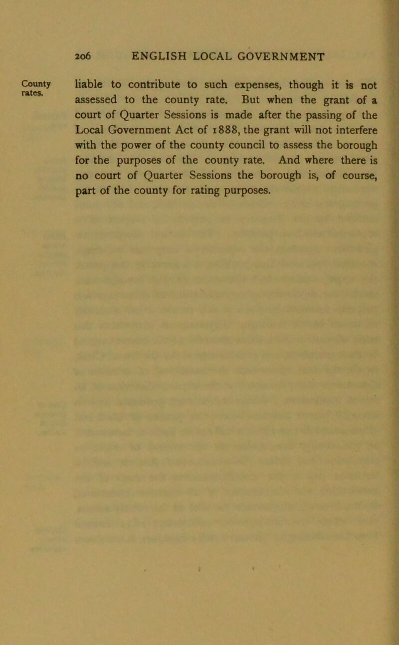 County rates. liable to contribute to such expenses, though it is not assessed to the county rate. But when the grant of a court of Quarter Sessions is made after the passing of the Local Government Act of 1888, the grant will not interfere with the power of the county council to assess the borough for the purposes of the county rate. And where there is no court of Quarter Sessions the borough is, of course, part of the county for rating purposes. (