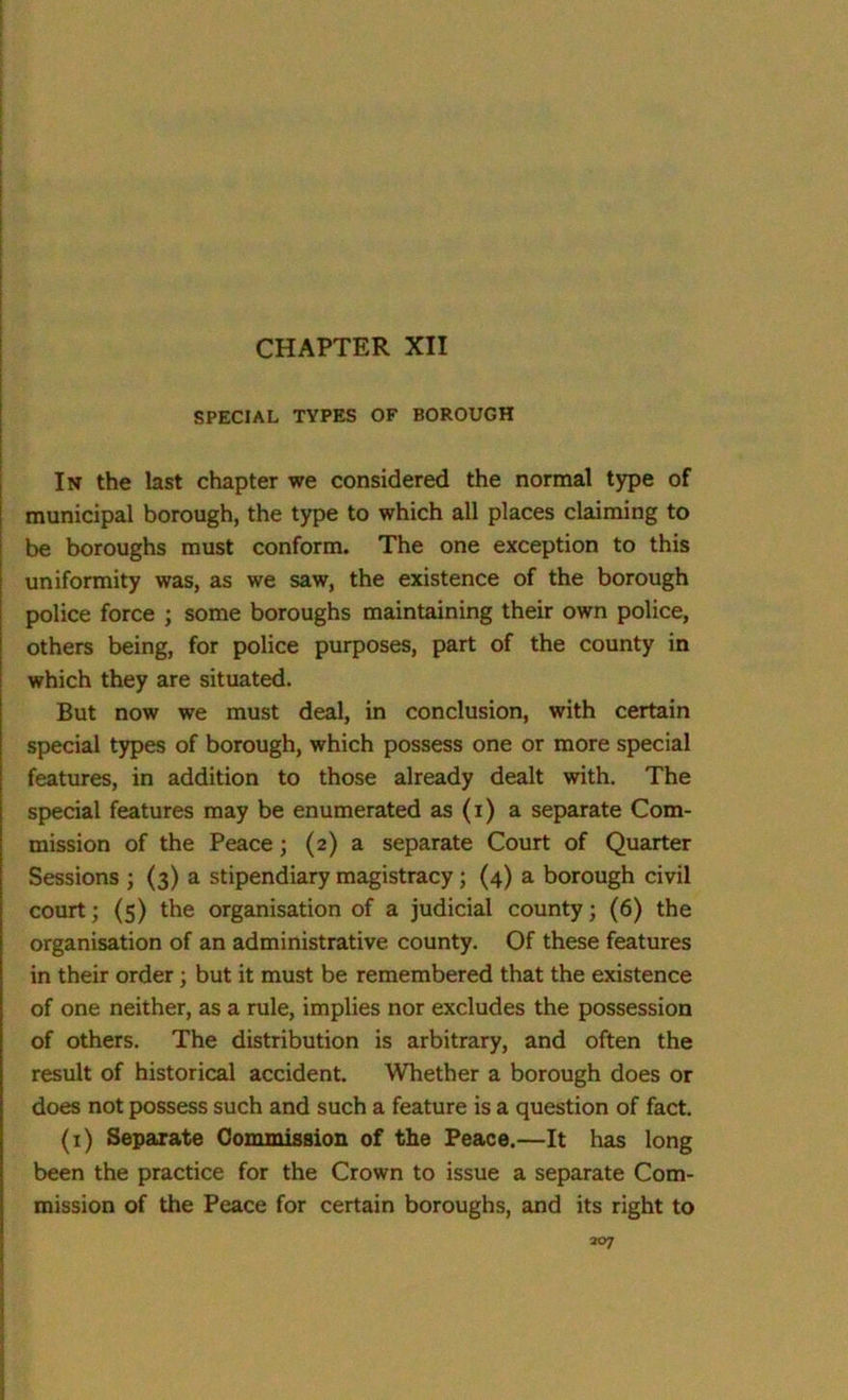 CHAPTER XII SPECIAL TYPES OF BOROUGH In the last chapter we considered the normal type of municipal borough, the type to which all places claiming to be boroughs must conform. The one exception to this uniformity was, as we saw, the existence of the borough police force ; some boroughs maintaining their own police, others being, for police purposes, part of the county in which they are situated. But now we must deal, in conclusion, with certain special types of borough, which possess one or more special features, in addition to those already dealt with. The special features may be enumerated as (i) a separate Com- mission of the Peace; (2) a separate Court of Quarter Sessions ; (3) a stipendiary magistracy ; (4) a borough civil court; (5) the organisation of a judicial county; (6) the organisation of an administrative county. Of these features in their order ; but it must be remembered that the existence of one neither, as a rule, implies nor excludes the possession of others. The distribution is arbitrary, and often the result of historical accident. Whether a borough does or does not possess such and such a feature is a question of fact. (1) Separate Commission of the Peace.—It has long been the practice for the Crown to issue a separate Com- mission of the Peace for certain boroughs, and its right to 307