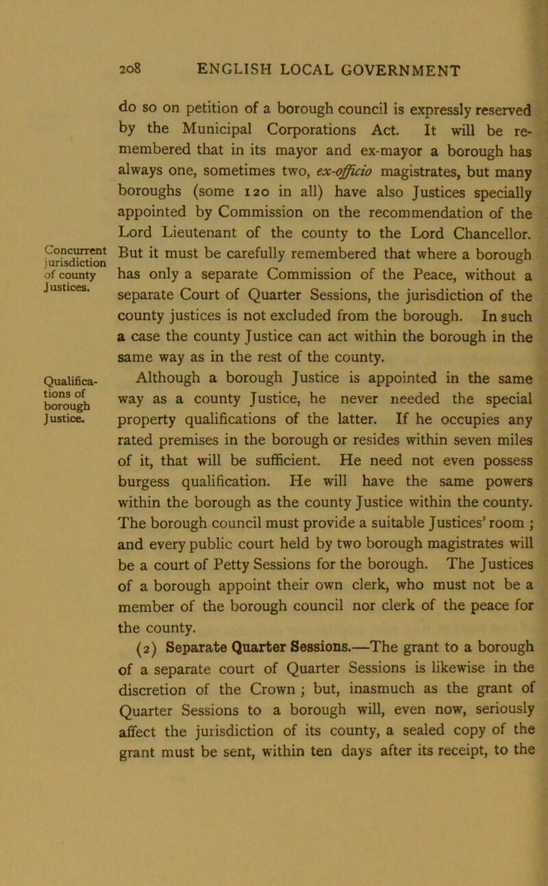 Concurrent jurisdiction of county Justices. Qualifica- tions of borough Justice. do so on petition of a borough council is expressly reserved by the Municipal Corporations Act. It will be re- membered that in its mayor and ex-mayor a borough has always one, sometimes two, ex-officio magistrates, but many boroughs (some 120 in all) have also Justices specially appointed by Commission on the recommendation of the Lord Lieutenant of the county to the Lord Chancellor. But it must be carefully remembered that where a borough has only a separate Commission of the Peace, without a separate Court of Quarter Sessions, the jurisdiction of the county justices is not excluded from the borough. In such a case the county Justice can act within the borough in the same way as in the rest of the county. Although a borough Justice is appointed in the same way as a county Justice, he never needed the special property qualifications of the latter. If he occupies any rated premises in the borough or resides within seven miles of it, that will be sufficient. He need not even possess burgess qualification. He will have the same powers within the borough as the county Justice within the county. The borough council must provide a suitable Justices’ room ; and every public court held by two borough magistrates will be a court of Petty Sessions for the borough. The Justices of a borough appoint their own clerk, who must not be a member of the borough council nor clerk of the peace for the county. (2) Separate Quarter Sessions.—The grant to a borough of a separate court of Quarter Sessions is likewise in the discretion of the Crown ; but, inasmuch as the grant of Quarter Sessions to a borough will, even now, seriously affect the jurisdiction of its county, a sealed copy of the grant must be sent, within ten days after its receipt, to the