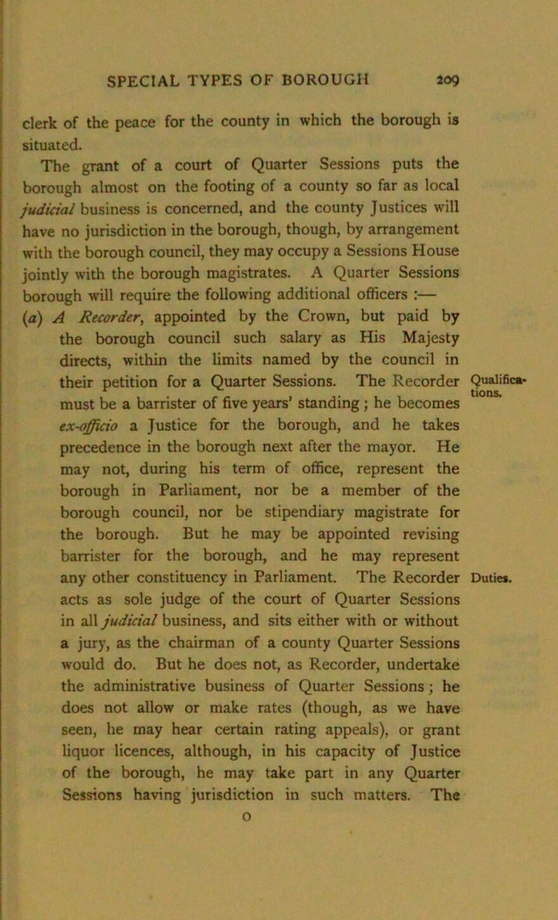 clerk of the peace for the county in which the borough is situated. The grant of a court of Quarter Sessions puts the borough almost on the footing of a county so far as local judicial business is concerned, and the county Justices will have no jurisdiction in the borough, though, by arrangement with the borough council, they may occupy a Sessions House jointly with the borough magistrates. A Quarter Sessions borough will require the following additional officers :— (a) A Recorder, appointed by the Crown, but paid by the borough council such salary as His Majesty directs, within the limits named by the council in their petition for a Quarter Sessions. The Recorder Qualifica- must be a barrister of five years’ standing; he becomes ex-officio a Justice for the borough, and he takes precedence in the borough next after the mayor. He may not, during his term of office, represent the borough in Parliament, nor be a member of the borough council, nor be stipendiary magistrate for the borough. But he may be appointed revising barrister for the borough, and he may represent any other constituency in Parliament. The Recorder Duties, acts as sole judge of the court of Quarter Sessions in all judicial business, and sits either with or without a jury, as the chairman of a county Quarter Sessions would do. But he does not, as Recorder, undertake the administrative business of Quarter Sessions; he does not allow or make rates (though, as we have seen, he may hear certain rating appeals), or grant liquor licences, although, in his capacity of Justice of the borough, he may take part in any Quarter Sessions having jurisdiction in such matters. The o