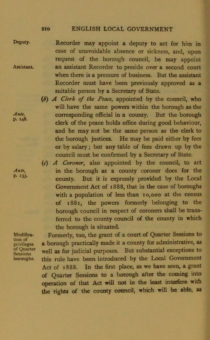 Deputy. Assistant. Ante, p. 148. Ante, P- 133- Modifica- tion of privileges of Quarter Sessions boroughs. Recorder may appoint a deputy to act for him in case of unavoidable absence or sickness, and, upon request of the borough council, he may appoint an assistant Recorder to preside over a second court when there is a pressure of business. But the assistant Recorder must have been previously approved as a suitable person by a Secretary of State. (d) A Clerk of the Peace, appointed by the council, who will have the same powers within the borough as the corresponding official in a county. But the borough clerk of the peace holds office during good behaviour, and he may not be the same person as the clerk to the borough justices. He may be paid either by fees or by salary; but any table of fees drawn up by the council must be confirmed by a Secretary of State. (c) A Coroner, also appointed by the council, to act in the borough as a county coroner does for the county. But it is expressly provided by the Local Government Act of 1888, that in the case of boroughs with a population of less than 10,000 at the census of 1881, the powers formerly belonging to the borough council in respect of coroners shall be trans- ferred to the county council of the county in which the borough is situated. Formerly, too, the grant of a court of Quarter Sessions to a borough practically made it a county for administrative, as well as for judicial purposes. But substantial exceptions to this rule have been introduced by the Local Government Act of x 888. In the first place, as we have seen, a grant of Quarter Sessions to a borough after the coming into operation of that Act will not in the least interfere with the rights of the county council, which will be able, as