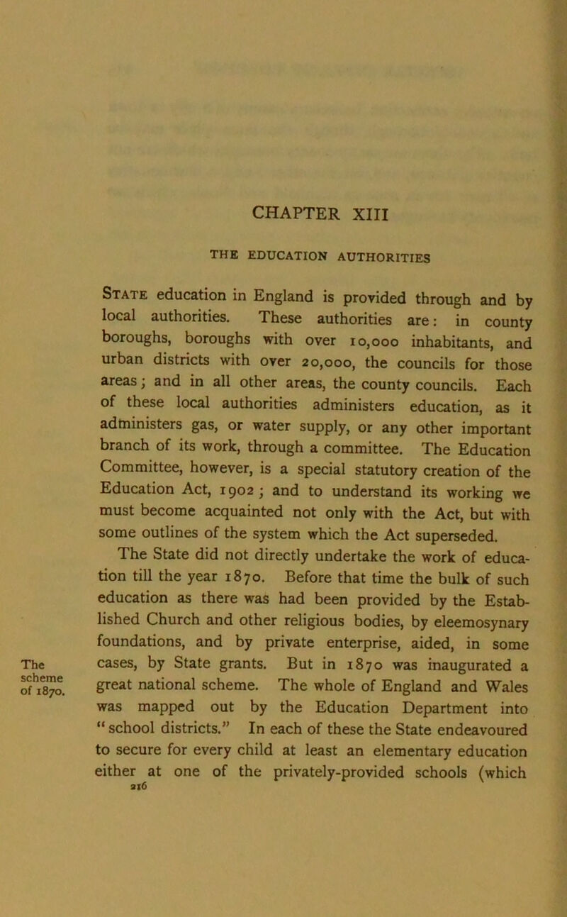 CHAPTER XIII The scheme of 1870. THE EDUCATION AUTHORITIES State education in England is provided through and by local authorities. These authorities are: in county boroughs, boroughs with over 10,000 inhabitants, and urban districts with over 20,000, the councils for those areas; and in all other areas, the county councils. Each of these local authorities administers education, as it administers gas, or water supply, or any other important branch of its work, through a committee. The Education Committee, however, is a special statutory creation of the Education Act, 1902; and to understand its working we must become acquainted not only with the Act, but with some outlines of the system which the Act superseded. The State did not directly undertake the work of educa- tion till the year 1870. Before that time the bulk of such education as there was had been provided by the Estab- lished Church and other religious bodies, by eleemosynary foundations, and by private enterprise, aided, in some cases, by State grants. But in 1870 was inaugurated a great national scheme. The whole of England and Wales was mapped out by the Education Department into “ school districts.” In each of these the State endeavoured to secure for every child at least an elementary education either at one of the privately-provided schools (which 316