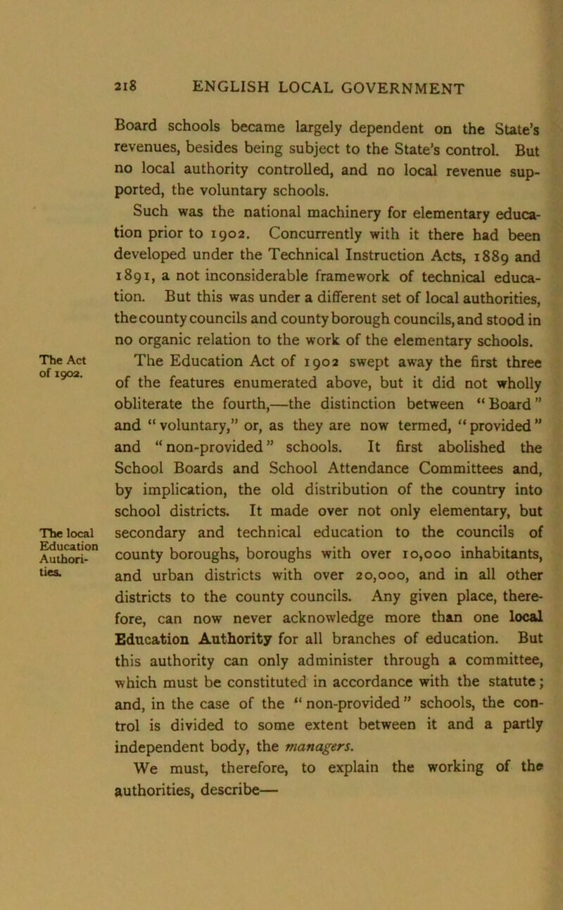 The Act of 1902. The local Education Authori- ties. Board schools became largely dependent on the State’s revenues, besides being subject to the State’s control. But no local authority controlled, and no local revenue sup- ported, the voluntary schools. Such was the national machinery for elementary educa- tion prior to 1902. Concurrently with it there had been developed under the Technical Instruction Acts, 1889 and 1891, a not inconsiderable framework of technical educa- tion. But this was under a different set of local authorities, the county councils and county borough councils, and stood in no organic relation to the work of the elementary schools. The Education Act of 1902 swept away the first three of the features enumerated above, but it did not wholly obliterate the fourth,—the distinction between “Board” and “ voluntary,” or, as they are now termed, “ provided ” and “ non-provided ” schools. It first abolished the School Boards and School Attendance Committees and, by implication, the old distribution of the country into school districts. It made over not only elementary, but secondary and technical education to the councils of county boroughs, boroughs with over 10,000 inhabitants, and urban districts with over 20,000, and in all other districts to the county councils. Any given place, there- fore, can now never acknowledge more than one local Education Authority for all branches of education. But this authority can only administer through a committee, which must be constituted in accordance with the statute; and, in the case of the “ non-provided ” schools, the con- trol is divided to some extent between it and a partly independent body, the managers. We must, therefore, to explain the working of the authorities, describe—