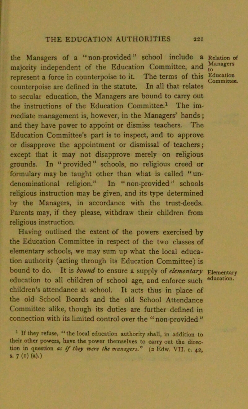 the Managers of a “ non-provided ” school include a majority independent of the Education Committee, and represent a force in counterpoise to it. The terms of this counterpoise are defined in the statute. In all that relates to secular education, the Managers are bound to carry out the instructions of the Education Committee.1 The im- mediate management is, however, in the Managers’ hands; and they have power to appoint or dismiss teachers. The Education Committee’s part is to inspect, and to approve or disapprove the appointment or dismissal of teachers; except that it may not disapprove merely on religious grounds. In “ provided ” schools, no religious creed or formulary may be taught other than what is called “un- denominational religion.” In “ non-provided ” schools religious instruction may be given, and its type determined by the Managers, in accordance with the trust-deeds. Parents may, if they please, withdraw their children from religious instruction. Having outlined the extent of the powers exercised by the Education Committee in respect of the two classes of elementary schools, we may sum up what the local educa- tion authority (acting through its Education Committee) is bound to do. It is bound to ensure a supply of elementary education to all children of school age, and enforce such children’s attendance at school. It acts thus in place of the old School Boards and the old School Attendance Committee alike, though its duties are further defined in connection with its limited control over the “ non-provided ” 1 If they refuse, “the local education authority shall, in addition to their other powers, have the power themselves to carry out the direc- tion in question as if they were the managers.” (2 Edw. VII. c. 42, *. 7 (0 (»)•) Relation of Managers to Education Committee. Elementary education.