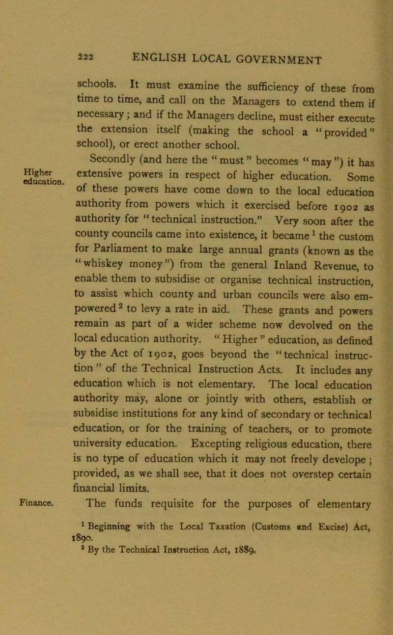 Higher education Finance. schools. It must examine the sufficiency of these from time to time, and call on the Managers to extend them if necessary; and if the Managers decline, must either execute the extension itself (making the school a “provided” school), or erect another school. Secondly (and here the “ must ” becomes “ may ”) it has extensive powers in respect of higher education. Some of these powers have come down to the local education authority from powers which it exercised before 1902 as authority for “ technical instruction.” Very soon after the county councils came into existence, it became1 the custom for Parliament to make large annual grants (known as the “ whiskey money ”) from the general Inland Revenue, to enable them to subsidise or organise technical instruction, to assist which county and urban councils were also em- powered 2 to levy a rate in aid. These grants and powers remain as part of a wider scheme now devolved on the local education authority. “ Higher ” education, as defined by the Act of 1902, goes beyond the “technical instruc- tion ” of the Technical Instruction Acts. It includes any education which is not elementary. The local education authority may, alone or jointly with others, establish or subsidise institutions for any kind of secondary or technical education, or for the training of teachers, or to promote university education. Excepting religious education, there is no type of education which it may not freely develope; provided, as we shall see, that it does not overstep certain financial limits. The funds requisite for the purposes of elementary 1 Beginning with the Local Taxation (Customs and Excise) Act, 1890. 3 By the Technical Instruction Act, 1889.