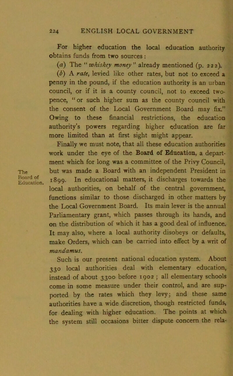 The Board of Education. 224 ENGLISH LOCAL GOVERNMENT For higher education the local education authority obtains funds from two sources : (a) The “whiskey money already mentioned (p. 222). (b) A rate, levied like other rates, but not to exceed a penny in the pound, if the education authority is an urban council, or if it is a county council, not to exceed two- pence, “or such higher sum as the county council with the consent of the Local Government Board may fix.” Owing to these financial restrictions, the education authority’s powers regarding higher education are far more limited than at first sight might appear. Finally we must note, that all these education authorities work under the eye of the Board of Education, a depart- ment which for long was a committee of the Privy Council, but was made a Board with an independent President in 1899. In educational matters, it discharges towards the local authorities, on behalf of the central government, functions similar to those discharged in other matters by the Local Government Board. Its main lever is the annual Parliamentary grant, which passes through its hands, and on the distribution of which it has a good deal of influence. It may also, where a local authority disobeys or defaults, make Orders, which can be carried into effect by a writ of mandamus. Such is our present national education system. About 330 local authorities deal with elementary education, instead of about 3300 before 1902 ; all elementary schools come in some measure under their control, and are sup- ported by the rates which they levy; and these same authorities have a wide discretion, though restricted funds, for dealing with higher education. The points at which the system still occasions bitter dispute concern the rela-