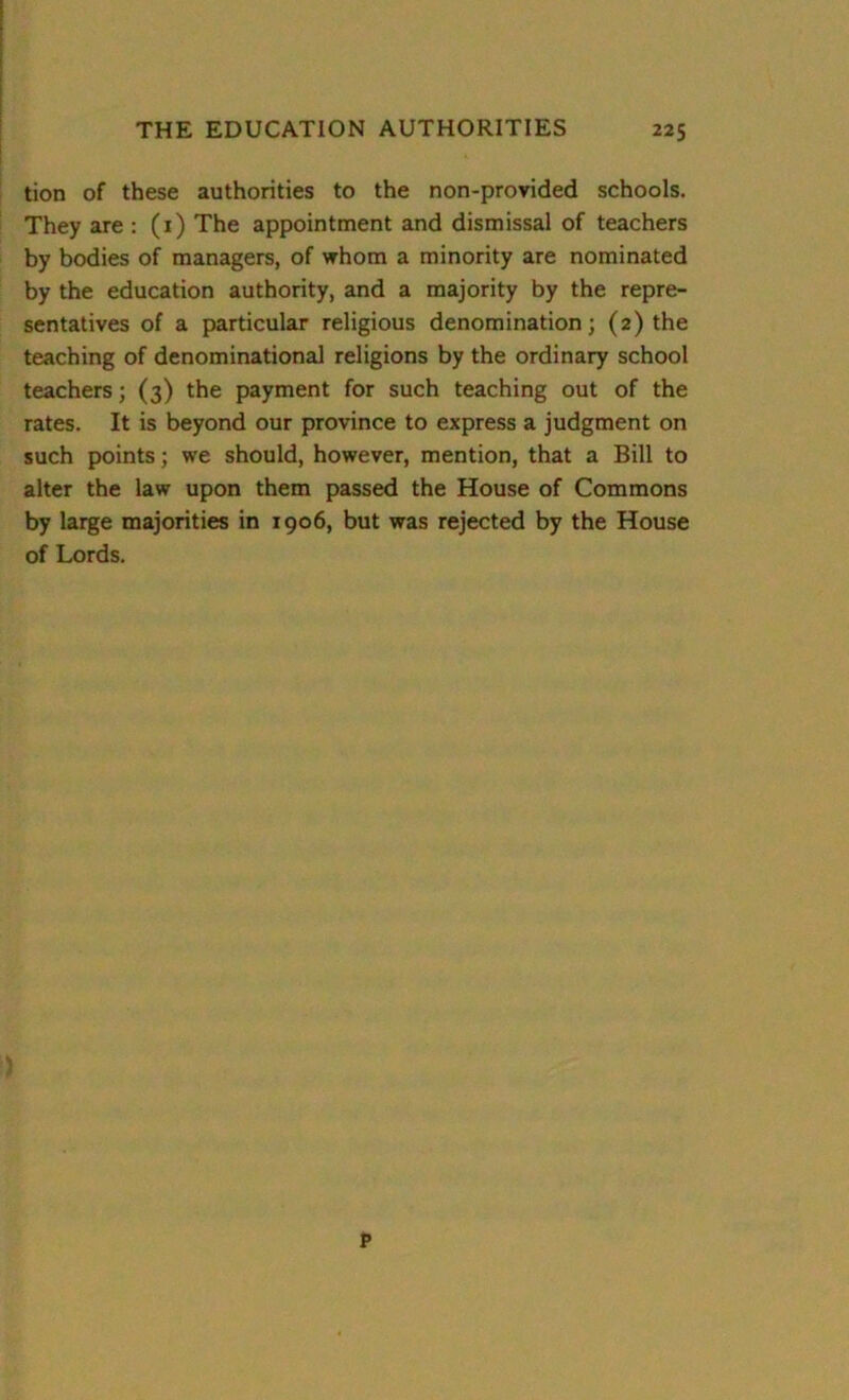 tion of these authorities to the non-provided schools. They are : (1) The appointment and dismissal of teachers by bodies of managers, of whom a minority are nominated by the education authority, and a majority by the repre- sentatives of a particular religious denomination; (2) the teaching of denominational religions by the ordinary school teachers; (3) the payment for such teaching out of the rates. It is beyond our province to express a judgment on such points; we should, however, mention, that a Bill to alter the law upon them passed the House of Commons by large majorities in 1906, but was rejected by the House of Lords. P