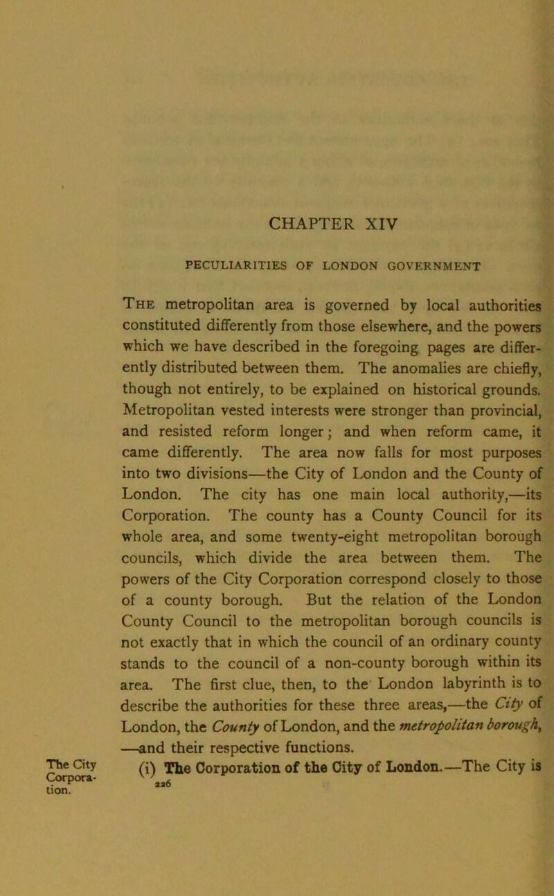 CHAPTER XIV The City Corpora- tion. PECULIARITIES OF LONDON GOVERNMENT The metropolitan area is governed by local authorities constituted differently from those elsewhere, and the powers which we have described in the foregoing pages are differ- ently distributed between them. The anomalies are chiefly, though not entirely, to be explained on historical grounds. Metropolitan vested interests were stronger than provincial, and resisted reform longer; and when reform came, it came differently. The area now falls for most purposes into two divisions—the City of London and the County of London. The city has one main local authority,—its Corporation. The county has a County Council for its whole area, and some twenty-eight metropolitan borough councils, which divide the area between them. The powers of the City Corporation correspond closely to those of a county borough. But the relation of the London County Council to the metropolitan borough councils is not exactly that in which the council of an ordinary county stands to the council of a non-county borough within its area. The first clue, then, to the London labyrinth is to describe the authorities for these three areas,—the City of London, the County of London, and the metropolitan borough, —and their respective functions. (i) The Corporation of the City of London.—The City is aa6