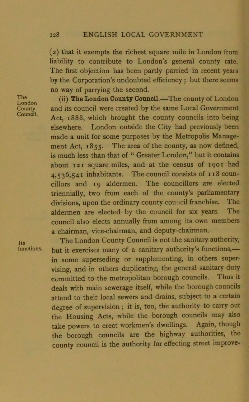 The London County Council. Its functions. (2) that it exempts the richest square mile in London from liability to contribute to London’s general county rate. The first objection has been partly parried in recent years by the Corporation’s undoubted efficiency ; but there seems no way of parrying the second. (ii) The London County Council.—The county of London and its council were created by the same Local Government Act, 1888, which brought the county councils into being elsewhere. London outside the City had previously been made a unit for some purposes by the Metropolis Manage- ment Act, 1855. The area of the county, as now defined, is much less than that of “ Greater London,” but it contains about 121 square miles, and at the census of 1901 had 4,536,541 inhabitants. The council consists of 118 coun- cillors and 19 aldermen. The councillors are elected triennially, two from each of the county’s parliamentary divisions, upon the ordinary county council franchise. The aldermen are elected by the council for six years. The council also elects annually from among its own members a chairman, vice-chairman, and deputy-chairman. The London County Council is not the sanitary authority, but it exercises many of a sanitary authority’s functions,— in some superseding or supplementing, in others super- vising, and in others duplicating, the general sanitary duty committed to the metropolitan borough councils. Thus it deals with main sewerage itself, while the borough councils attend to their local sewers and drains, subject to a certain degree of supervision ; it is, too, the authority to carry out the Housing Acts, while the borough councils may also take powers to erect workmen’s dwellings. Again, though the borough councils are the highway authorities, the county council is the authority for effecting street improve-