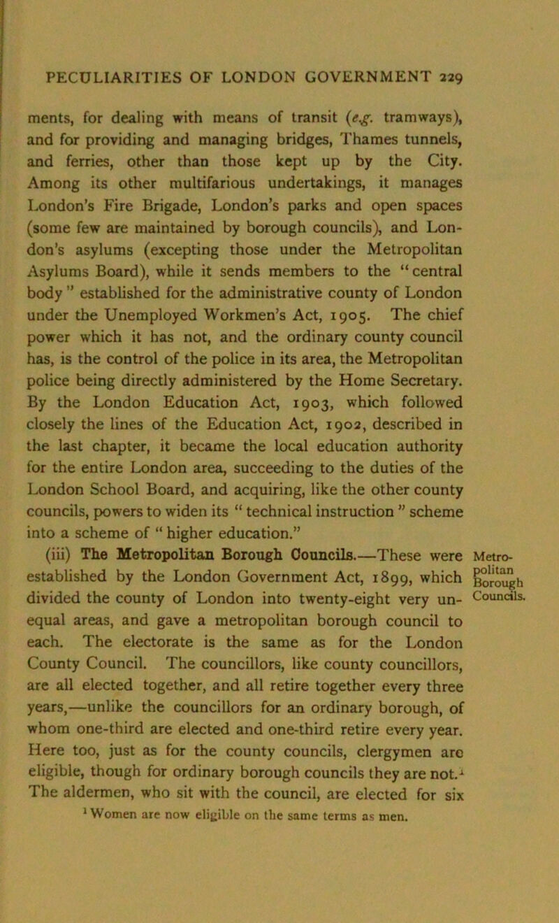 ments, for dealing with means of transit (e.g. tramways), and for providing and managing bridges, Thames tunnels, and ferries, other than those kept up by the City. Among its other multifarious undertakings, it manages London’s Fire Brigade, London’s parks and open spaces (some few are maintained by borough councils), and Lon- don’s asylums (excepting those under the Metropolitan Asylums Board), while it sends members to the “ central body ” established for the administrative county of London under the Unemployed Workmen’s Act, 1905. The chief power which it has not, and the ordinary county council has, is the control of the police in its area, the Metropolitan police being directly administered by the Home Secretary. By the London Education Act, 1903, which followed closely the lines of the Education Act, 1902, described in the last chapter, it became the local education authority for the entire London area, succeeding to the duties of the London School Board, and acquiring, like the other county councils, powers to widen its “ technical instruction ” scheme into a scheme of “ higher education.” (iii) The Metropolitan Borough Councils.—These were Metro- established by the London Government Act, 1899, which Borough divided the county of London into twenty-eight very un- Councils, equal areas, and gave a metropolitan borough council to each. The electorate is the same as for the London County Council. The councillors, like county councillors, are all elected together, and all retire together every three years,—unlike the councillors for an ordinary borough, of whom one-third are elected and one-third retire every year. Here too, just as for the county councils, clergymen are eligible, though for ordinary borough councils they are not.1 The aldermen, who sit with the council, are elected for six ‘Women are now eligible on the same terms as men.