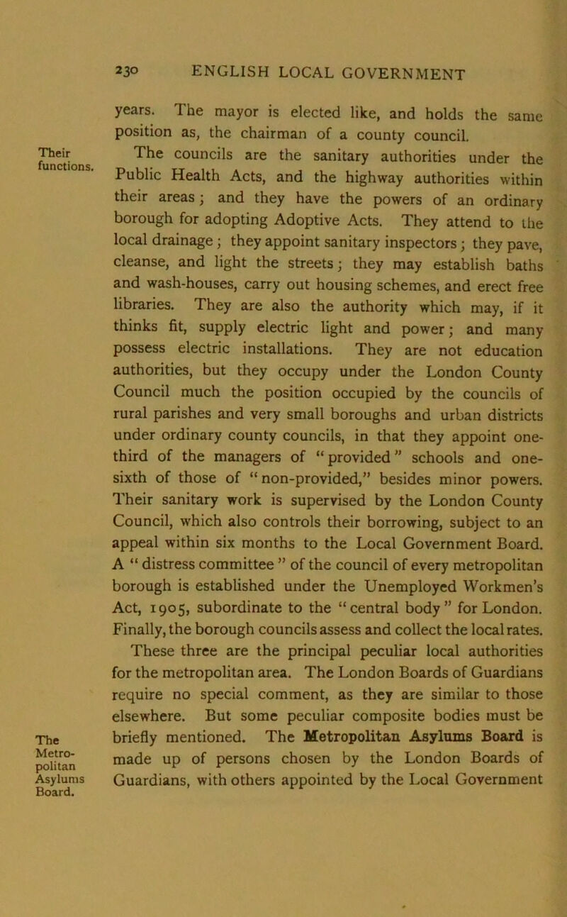 Their functions. The Metro- politan Asylums Board. years. The mayor is elected like, and holds the same position as, the chairman of a county council. The councils are the sanitary authorities under the Public Health Acts, and the highway authorities within their areas; and they have the powers of an ordinary borough for adopting Adoptive Acts. They attend to the local drainage; they appoint sanitary inspectors; they pave, cleanse, and light the streets; they may establish baths and wash-houses, carry out housing schemes, and erect free libraries. They are also the authority which may, if it thinks fit, supply electric light and power; and many possess electric installations. They are not education authorities, but they occupy under the London County Council much the position occupied by the councils of rural parishes and very small boroughs and urban districts under ordinary county councils, in that they appoint one- third of the managers of “ provided ” schools and one- sixth of those of “ non-provided,” besides minor powers. Their sanitary work is supervised by the London County Council, which also controls their borrowing, subject to an appeal within six months to the Local Government Board. A “ distress committee ” of the council of every metropolitan borough is established under the Unemployed Workmen’s Act, 1905, subordinate to the “central body” for London. Finally, the borough councils assess and collect the local rates. These three are the principal peculiar local authorities for the metropolitan area. The London Boards of Guardians require no special comment, as they are similar to those elsewhere. But some peculiar composite bodies must be briefly mentioned. The Metropolitan Asylums Board is made up of persons chosen by the London Boards of Guardians, with others appointed by the Local Government