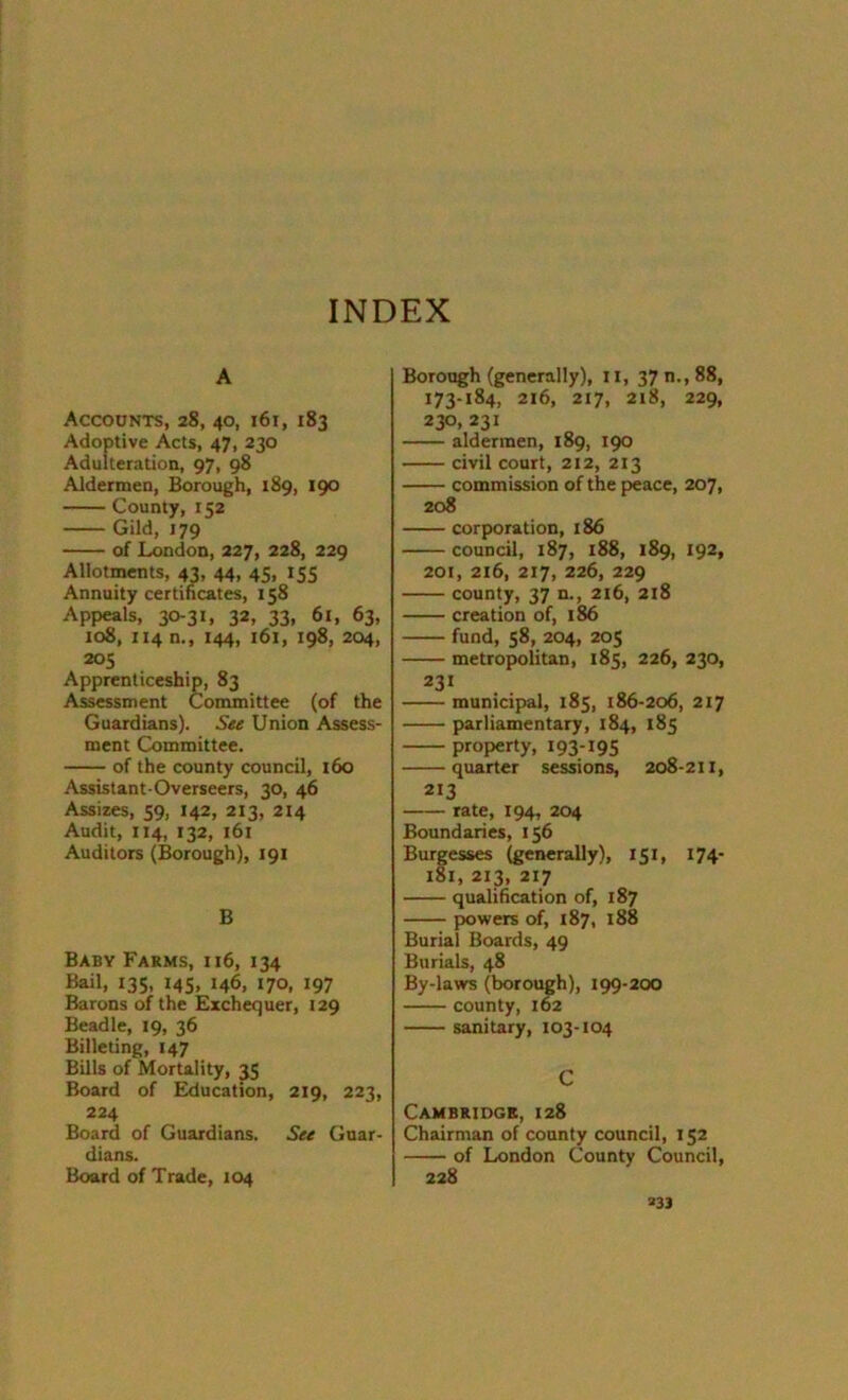 INDEX A Accounts, 28, 40, 161, 183 Adoptive Acts, 47, 230 Adulteration, 97, 98 Aldermen, Borough, 189, 190 County, 152 Gild, 179 of London, 227, 228, 229 Allotments, 43, 44, 45, 155 Annuity certificates, 158 Appeals, 30-31, 32, 33, 61, 63, 108, 1140., 144, 161, 198, 204, 205 Apprenticeship, 83 Assessment Committee (of the Guardians). See Union Assess- ment Committee. of the county council, 160 Assistant-Overseers, 30, 46 Assizes, 59, 142, 213, 214 Audit, 114, 132, 161 Auditors (Borough), 191 B Baby Farms, 116, 134 Bail, 135, 145, 146, 170, 197 Barons of the Exchequer, 129 Beadle, 19, 36 Billeting, 147 Bills of Mortality, 35 Board of Education, 219, 223, 224 Board of Guardians. See Guar- dians. Board of Trade, 104 Borough (generally), 11, 37 m, 88, 173-184, 216, 217, 218, 229, 230, 231 aldermen, 189, 190 civil court, 212, 213 commission of the peace, 207, 208 corporation, 186 council, 187, 188, 189, 192, 201, 216, 217, 226, 229 county, 37 n., 216, 218 creation of, 186 fund, 58, 204, 205 metropolitan, 185, 226, 230, 231 municipal, 185, 186-206, 217 parliamentary, 184, 185 property, 193-195 quarter sessions, 208-211, 213 rate, 194, 204 Boundaries, 156 Burgesses (generally), 151, 174- 181, 213, 217 qualification of, 187 powers of, 187, 188 Burial Boards, 49 Burials, 48 By-laws (borough), 199-200 county, 162 sanitary, 103-104 C Cambridge, 128 Chairman of county council, 152 of London County Council, 228 »33