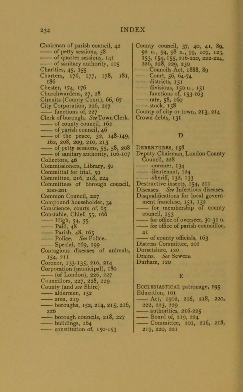 Chairman of parish council, 42 of petty sessions, 58 of quarter sessions, 141 of sanitary authority, 105 Charities, 45, 155 Charters, 176, 177, 178, 181, 186 Chester, 174, 176 Churchwardens, 27, 28 Circuits (County Court), 66, 67 City Corporation, 226, 227 functions of, 227 Clerk of borough. 5«Town Clerk. of county council, 162 of parish council, 46 of the peace, 32, 148-149, 162, 208, 209, 210, 213 of petty sessions, 55, 58, 208 of sanitary authority, 106-107 Collectors, 46 Commissioners, Library, 50 Committal for trial, 59 Committee, 216, 218, 224 Committees of borough council, 200-201 Common Council, 227 Compound householder, 34 Conscience, courts of, 65 Constable, Chief, 55, 166 High, 54, 55 Paid, 48 Parish, 48, 165 Police. See Police. Special, 169, 199 Contagious diseases of animals, 154. 211 Coroner, 133-135, 210, 214 Corporation (municipal), 180 (of London), 226, 227 Councillors, 227, 228, 229 County (and see Shire) aldermen, 152 area, 219 boroughs, 152, 214, 215, 216, 226 borough councils, 218, 227 buildings, 164 constitution of, 150-153 County council, 37, 40, 41, 89, 92 n., 94, 98 n., 99, 109, 123, 153. IS4» IS5. 216-220, 222-224, 226, 228, 229, 230 Councils Act, 1888, 89 Court, 56, 64-74 districts, 151 divisions, 150 n., 151 functions of, 153-163 rate, 58, 160 stock, 158 County of city or town, 213, 214 Crown debts, 131 D Debentures, 158 Deputy-Chairman, London County Council, 228 -coroner, 134 lieutenant, 124 sheriff, 132, 133 Destructive insects, 154, 211 Diseases. See Infectious diseases. Disqualifications for local govern- ment franchise, 151, 152 for membership of county council, 153 for office of overseer, 30-31 n. for office of parish councillor, 4i of county officials, 163 Distress Committee, 201 Dorsetshire, 120 Drains. See Sewers. Durham, 120 E Ecclesiastical patronage, 195 Education, 101 Act, 1902, 216, 218, 220, 222, 223, 229 authorities, 216-225 Board of, 219, 224 Committee, 201, 216, 218, 219, 220, 221