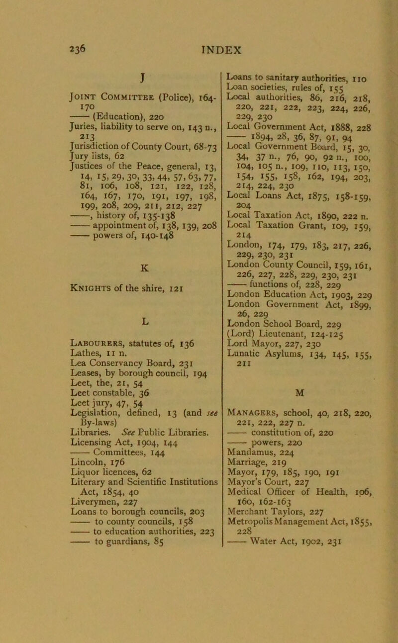 J Joint Committee (Police), 164- 170 (Education), 220 Juries, liability to serve on, 143 n., 213 Jurisdiction of County Court, 68-73 Jury lists, 62 Justices of the Peace, general, 13, 14, 15,29,30, 33,44, 57,63,77, 81, 106, 108, 121, 122, 128, 164, 167, 170, 191, 197, 198, 199, 208, 209, 211, 212, 227 , history of, 135-138 appointment of, 138, 139, 208 powers of, 140-148 K Knights of the shire, 121 L Labourers, statutes of, 136 Lathes, 11 n. Lea Conservancy Board, 231 Leases, by borough council, 194 Leet, the, 21, 54 Leet constable, 36 Leet jury, 47, 54 Legislation, defined, 13 (and see By-laws) Libraries. See Public Libraries. Licensing Act, 1904, 144 Committees, 144 Lincoln, 176 Liquor licences, 62 Literary and Scientific Institutions Act, 1854, 40 Liverymen, 227 Loans to borough councils, 203 to county councils, 158 to education authorities, 223 to guardians, 85 Loans to sanitary authorities, no Loan societies, rules of, 155 Local authorities, 86, 216, 218, 220, 221, 222, 223, 224, 226, 229, 230 Local Government Act, 1888, 228 1894, 28, 36, 87, 91, 94 Local Government Board, 15, 30, 34, 37 76, 90, 92 n., 100, 104, 105 n., 109, no, 113, 150, I54. 155. X5S, 162, 194, 203, 214, 224, 230 Local Loans Act, 1875, 158-159, 204 Local Taxation Act, 1890, 222 n. Local Taxation Grant, 109, 159, 214 London, 174, 179, 183, 217, 226, 229, 230, 231 London County Council, 159, 161, 226, 227, 228, 229, 230, 231 functions of, 228, 229 London Education Act, 1903, 229 London Government Act, 1899, 26, 229 London School Board, 229 (Lord) Lieutenant, 124-125 Lord Mayor, 227, 230 Lunatic Asylums, 134, 145, 153, 211 M Managers, school, 40, 218, 220, 221, 222, 227 n. constitution of, 220 powers, 220 Mandamus, 224 Marriage, 219 Mayor, 179, 185, 190, 191 Mayor’s Court, 227 Medical Officer of Health, 106, 160, 162-163 Merchant Taylors, 227 Metropolis Management Act, 1855, 228 Water Act, 1902, 231