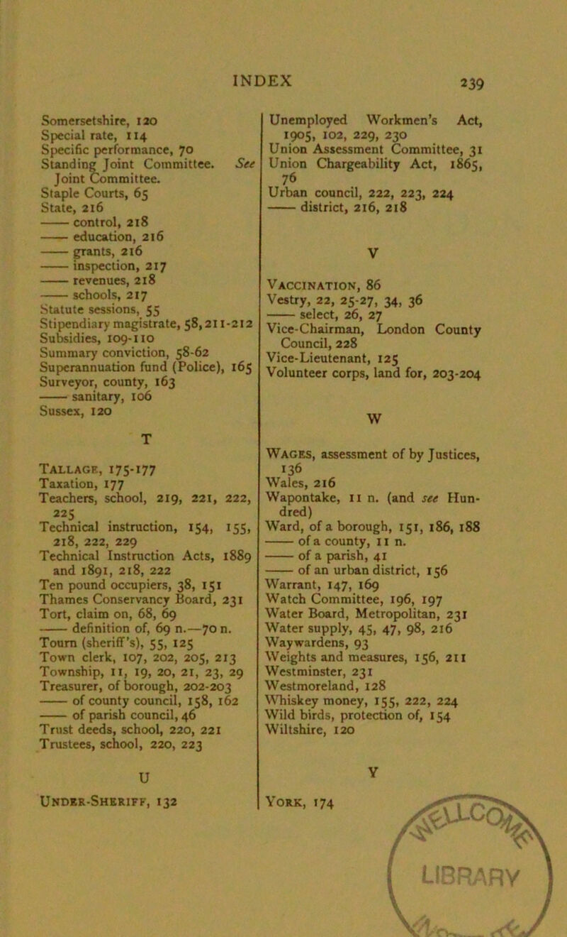 Somersetshire, 120 Special rate, 114 Specific performance, 70 Standing Joint Committee. See Joint Committee. Staple Courts, 65 State, 216 control, 218 education, 216 grants, 216 inspection, 217 revenues, 218 schools, 217 Statute sessions, 55 Stipendiary magistrate, 58,211-212 Subsidies, 109-no Summary conviction, 58-62 Superannuation fund (Police), 165 Surveyor, county, 163 sanitary, 106 Sussex, 120 T Tallage, 175-177 Taxation, 177 Teachers, school, 219, 221, 222, 225 Technical instruction, 154, 155, 218, 222, 229 Technical Instruction Acts, 1889 and 1891, 218, 222 Ten pound occupiers, 38, 151 Thames Conservancy Board, 231 Tort, claim on, 68, 69 definition of, 69 n.—70 n. Toum (sheriff’s), 55, 125 Town clerk, 107, 202, 205, 213 Township, 11, 19, 20, 21, 23, 29 Treasurer, of borough, 202-203 of county council, 158, 162 of parish council, 46 Trust deeds, school, 220, 221 Trustees, school, 220, 223 U Under-Sheriff, 132 Unemployed Workmen’s Act, 1905, 102, 229, 230 Union Assessment Committee, 31 Union Chargeability Act, 1865, 76 Urban council, 222, 223, 224 district, 216, 218 V Vaccination, 86 Vestry, 22, 25-27, 34, 36 select, 26, 27 Vice-Chairman, London County Council, 228 Vice-Lieutenant, 125 Volunteer corps, land for, 203-204 W Wages, assessment of by Justices, 136 Wales, 216 Wapontake, 11 n. (and see Hun- dred) Ward, of a borough, 151, 186, 188 of a county, 11 n. of a parish, 41 of an urban district, 156 Warrant, 147, 169 Watch Committee, 196, 197 Water Board, Metropolitan, 231 Water supply, 45, 47, 98, 216 Waywardens, 93 Weights and measures, 156, 211 Westminster, 231 Westmoreland, 128 Whiskey money, 155, 222, 224 Wild birds, protection of, 154 Wiltshire, 120 Y York, 174