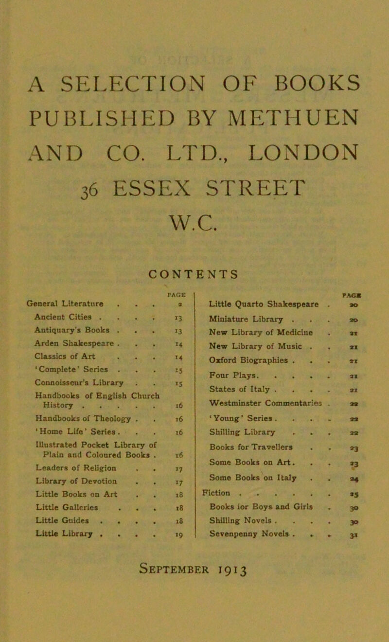 A SELECTION OF BOOKS PUBLISHED BY METHUEN AND CO. LTD., LONDON 36 ESSEX STREET W.C. CONTENTS PACE General Literature ... 2 Ancient Cities .... 13 Antiquary's Books ... 13 Arden Shakespeare ... 14 Classics of Art . . . 14 ‘Complete’ Series ... 15 Connoisseur’s Library . . 15 Handbooks of English Church History 16 Handbooks of Theology . . 16 1 Home Life ’ Series ... 16 Illustrated Pocket Library of Plain and Coloured Books . 16 Leaders of Religion . . 17 Library of Devotion . . 17 Little Books on Art . . 18 Little Galleries ... 18 Little Guides .... 18 Little Library .... 19 Little Quarto Shakespeare Miniature Library . New Library of Medicine New Library of Music . Oxford Biographies . Four Plays. . . States of Italy . Westminster Commentaries ‘ Young’ Series . Shilling Library Books for Travellers Some Books on Art. Some Books on Italy Fiction Books lor Boys and Girls Shilling Novels . Sevenpenny Novels . . PAGE 30 21 XI XI XI XI XX XX *3 *3 M *5 30 30 3* September 1913