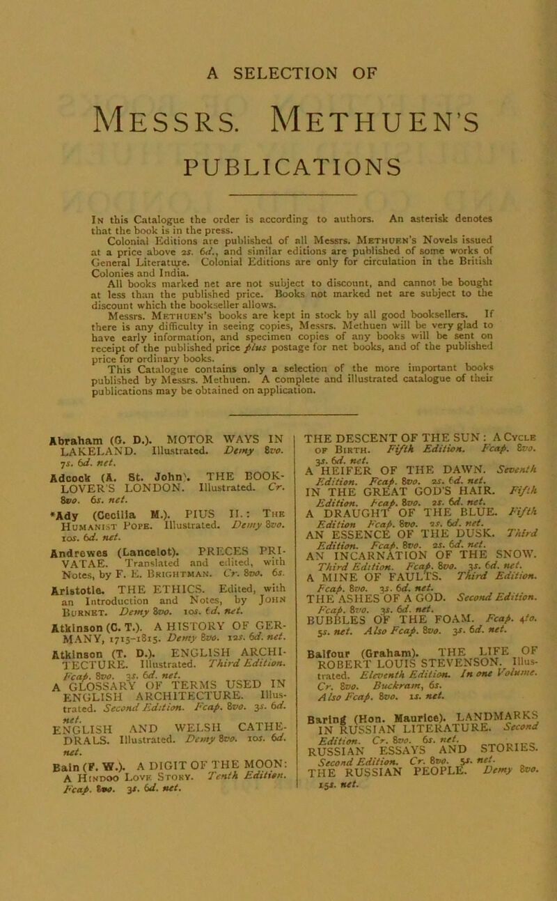 Messrs. Methuen's PUBLICATIONS In this Catalogue the order is according to authors. An asterisk denotes that the book is in the press. Colonial Editions are published of all Messrs. Methuf.n's Novels issued at a price above 2s. 6</., and similar editions are published of some works of General Literature. Colonial Editions are only for circulation in the British Colonies and India. All books marked net are not subject to discount, and cannot be bought at less than the published price. Books not marked net are subject to the discount which the bookseller allows. Messrs. Methuen’s books are kept in stock by all good booksellers. If there is any difficulty in seeing copies, Messrs. Methuen will be very glad to have early information, and specimen copies of any books will be sent on receipt of the published price plus postage for net books, and of the published price for ordinary books. This Catalogue contains only a selection of the more important books published by Messrs. Methuen. A complete and illustrated catalogue of their publications may be obtained on application. Abraham (0. D.). MOTOR WAYS IN LAKELAND. Illustrated. Demy 8 vo. •js. 6d. net. Adcock (A. St. John'. THE BOOK- LOVERS LONDON. Illustrated. Cr. Svo. 6s. net. ♦Ady (Cecilia M.). PIUS II.: Thf. Humanist PorE. Illustrated. Demy 8vo. \as. 6d. net. Andrewes (Lancelot). PRECES PRI- VATAE. Translated and edited, with Notes, by F. E. Brightman. Cr. Zvo. 6s. Aristotle. THE ETHICS. Edited, with an Introduction and Notes, by John Burnet. Demy 8vo. ios. id. net. Atkinson (C. T.). A HISTORY OF GER- MANY, 1715-1815. Demyivo. 12s.6d.net. Atkinson (T. D.). ENGLISH ARCHI LECTURE, illustrated. Third Edition Feat). 8t>o. 3s. 6d. net. A GLOSSARY OF TERMS USED IN ENGLISH ARCHITECTURE. Ulus trated. Sccciui Edition. Fcap. 8vo. 3-r. 6d f • ENGLISH AND WELSH CATHE DRALS. Illustrated. DemySvo. 10s. 6d net. Bain (F. W.). A DIGIT OF THE MOON: A Hindoo Lovk Story. Tenth Edition. Fcap. too. 3s. 6d. net. THE DESCENT OF THE SUN : A Cycle of Birth. Fifth Edition. Fcap. Zvo. %s- 6d. net. A HEIFER OF THE DAWN. Seventh Edition. Fcap. 8t10. 2s. id. net. IN THE GREAT GOD'S HAIR. Fifth Edition, heap. 8vo. 2S. 6d. net. A DRAUGHT OF THE BLUE. Fifth Edition Fcap. 8tw. 2 s. 6d. net. AN ESSENCE OF THE DUSK. Third Edition. Fcap. 8vo. is. id. net. AN INCARNATION OF THE SNOW. Third Edition. Fcap. 8vo. «• 6d. net. A MINE OF FAULTS. Third Edition. Fcap. 8vo. 3s. 6d. net. THE ASHES OF A GOD. Second Edition. Fcap. 8vo. 3s. 6d. net. BUBBLES OF THE FOAM. Fcap. 4/0. 5s. net. Also Fcap. 8vo. 3s. 6d. net. Balfour (Graham). THE LIFE OF ROBERT LOUIS STEVENSON. Illus- trated. Eleventh Edition. I none Volume. Cr. 8vo. Buckram, 6s. A Iso Fcap. 8vo. is. net. Baring (Hon. Maurice). LANDMARKS IN RUSSIAN LITERATURE. Second Edition. Cr. 8no. 6s. net. RUSSIAN ESSAYS AND STORIES. Second Edition. Cr. 8vo. sr. net. THE RUSSIAN PEOPLE. Demy Bvo. 151. net.