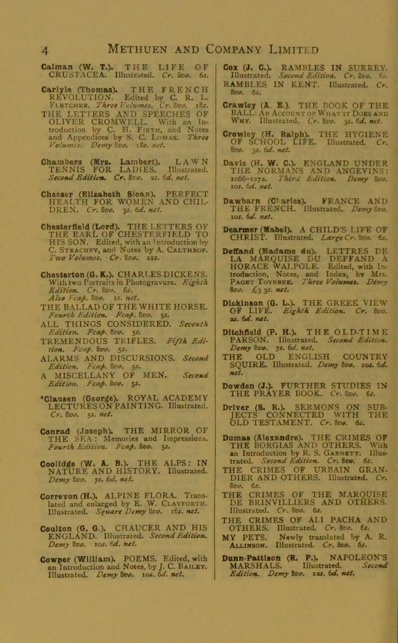 Caiman (W. T.). THE LIFE OF CRUSTACEA. Illustrated. Cr. 8vo. 6s. Carlyle (Thomas). THE FRENCH REVOLUTION. Edited by C. R. L. Fletcher. Three Volumes. Cr. 8vo. 18s. THE LETTERS AND SPEECHES OF OLIVER CROMWELL. With an In- troduction by C. H. Firth, and Notes and Appendices by S. C. Lomas. Three Volumes. Demy 8vo. i 8r. net. Chambers (Mrs. Lambert). LAWN TENNIS FOR LADIES. Illustrated. Second Edition. Cr. 8vo. is. id. net. Chesser (Elizabeth Sloan). PERFECT HEALTH FOR WOMEN AND CHIL- DREN. Cr. 8vo. 3s. 6d. net. Chesterfleld (Lord). THE LETTERS OF THE EARL OF CHESTERFIELD TO HIS SON. Edited, with an Introduction by C. Strachey, and Notes by A. Calthrop. Two Volumes. Cr. 8 vo. ns. Chesterton (G. K.). CHARLES DICKENS. With two Portraits in Photogravure. Eighth Edition. Cr. 8ne>. 6s. Also Tcafi. 8vo. is. net. THE BALLAD OF THE WHITE HORSE. Fourth Edition. Fcap. 8vo. sr. ALL THINGS CONSIDERED. Seventh Edition. Fcap. 8vo. 5-r. TREMENDOUS TRIFLES. Fi/th Edi- tion. Fcap. 8vo. 5-J. ALARMS AND DISCURSIONS. Second Edition. Fcap. 8m. 5s. A MISCELLANY OF MEN. Second Edition. Fcap. 8m. 5-L ‘Clausen (George). ROYAL ACADEMY LECTURES ON PAINTING. Illustrated. Cr. 8m. 5f. net. Conrad (Joseph). THE MIRROR OF THE SKA : Memories and Impressions. Fourth Edition. Fcap. 8vo. 5s. Coolldge (W. A. B.). THE ALPS: IN NATURE AND HISTORY. Illustrated. Demy 8vo. 7s. 6d. net. Correvon (H.). ALPINE FLORA. Trans- lated and enlarged by E. W. Clavforth. Illustrated. Stjuare Demy 8m. 16s. net. Coulton (G. 0.). CHAUCER AND HIS ENGLAND. Illustrated. Second Edition. Demy 8vo. 10s. id. net. Cowper (William). POEMS. Edited, with an Introduction and Notes, by J. C Bau.ey. Illustrated. Demy 8vo. tor. 6d. net. Cox (J. C.). RAMBLES IN SURREY. Illustrated. Second Edition. Cr. 8vo. 6s. RAMBLES IN KENT. Illustrated. Cr. Zeno. 6s. Crawley (A. E.). THE BOOK OF THE BALL: An Account of What it Does and Why. Illustrated. Cr. 8m. ys. td. net. Crowley (H. Ralph). THE HYGIENE OF SCHOOL LIFE. Illustrated. Cr. 8vo. 3s. 6d. net. Davis (H. W. C.). ENGLAND UNDER THE NORMANS AND ANGEVINS: 1066-1272. Third Edition. Demy 8m. 1 or. 6d. net. Dawbarn (Cl aries). FRANCE AND THE FRENCH. Illustrated. DcrnySvo. tor. 6d. net. Dearmer (Mabel). A CHILD’S LIFE OF CHRIST. Illustrated. LargeCr.Zvo. 6s. Deffand (Madame du). LETTRES DE LA MARQUISE DU DEFFAND A HORACE WALPOLE. Edited, with In- production, Notes, and Index, bv Mrs. Paget Toynbee. Three Volumes. Demy 8vo. £y 3s. net. Dickinson (G. L.). THE GREEK VIEW OF LIF'E. Eighth Edition. Cr. 8vo. is. id. net. Dltchfleld (P. H.). THE OLD-TIME PARSON. Illustrated. Second Edition. Demy 8 vo. 7 s. 6d. net. THE OLD ENGLISH COUNTRY SQUIRE. Illustrated. Demy 8vo. 10s. id. net. Dowden (J.). FURTHER STUDIES IN THE PRAYER BOOK. Cr. Zoo. 6s. Driver (S. R.). SERMONS ON SUB- JECTS CONNECTED WITH THE OLD TESTAMENT. Cr. 8vo. 6s. Dumas (Alexandre). THE CRIMES OF THE BORGIAS AND OTHERS. With an Introduction by R. S. Garnett. Illus- trated. Second Edition. Cr. too. 6s. THE CRIMES OF URBAIN GRAN- DIER AND OTHERS. Illustrated. Cr. 8 vo. 6s. THE CRIMES OF THE MARQUISE DE BRINVILLIERS AND OTHERS. Illustrated. Cr. 800. 6s. THE CRIMES OF ALI PACHA AND OTHERS. Illustrated. Cr. 8m. 6s. MY PETS. Newly translated by A. R. Allinson. Illustrated. Cr. 3vo. 6s. Dunn-Pattlaon (R. P.V NAPOLEON'S MARSHALS. Illustrated. Second Edition. Demy 8m. j is. 6d. net.