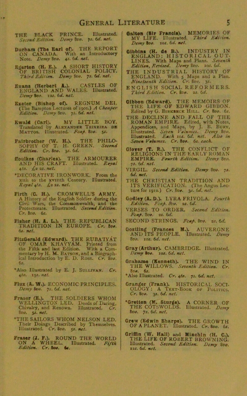 THE PI-ACK PRINCE. Illustrated. Second Edition. Demy Ivo. 7s. 6d. net. Durham (The Earl of). THE REPORT ON CANADA. With an Introductory Note. Demy 8vo. 4*. 6d. net. Egerton (H. E.). A SHORT HISTORY OF BR1 TISH COLONIAL POLICY. Third Edition. Demy Ivo. 7s.6d.net. Evans (Herbert 1.). CASTLES OF ENGLAND AND WALES. Illustrated. Demy ivo. 123. 6d. net. Exeter (Bishop of). REGNUM DEL (The Bampton Lectures of 1901.) A Cheaper Edition. Demy 8r». 7 x. 6d. net. Kwald (Carl). MY LITTLE BOY. Translated by Alexander Teixeira de Mattos. Illustrated. Fcap. Sve. 5*. Falrbrother (W. H.). THE PHILO- SOPHY OF T. H. GREEN. Second Edition. Cr. too. 3s. 6d. ffoulkes (Charles). THE ARMOURER AND HIS CRAFT. Illustrated. Royal 4to. £2 2S. net. •DECORATIVE IRONWORK. From the xith to the xvituh Century. Illustrated. Royal +to. £,2 2s. net. Firth (C. H.). CROMWELL'S ARMY. A History of the English Soldier during the Civil Wars, the Commonwealth, and the Protectorate. Illustrated. Second Edition. Cr. loo. 6s. Fisher (H. A. L.). THE REPUBLICAN TRADITION IN EUROPE. Cr. too. 6s. net. FitzGerald (Edward). THE RUBA’IYAT OF OMAR KHAYYAM. Printed from the Fifth and last Edition. With a Com- mentary by H. M. Batson, and a Biograph- ical Introduction by E. D. Ross. Cr. too. 6s. •Also Illustrated by E. J. Sullivan. Cr. 4to. 15s. net. Flux (A. W.). ECONOMIC PRINCIPLES. Demy 800. 7s. 6d. net. Fraser (E.). THE SOLDIERS WHOM WELLINGTON LED. Deeds of Daring, Chivalry, and Renown. Illustrated. Cr. too. 5s. net. •THE SAILORS WHOM NELSON LED. Their Doings Described by Themselves. Illustrated. Cr. too. $s. net. Fraser (d. F.). ROUND THE WORLD ON A WHEEL.. Illustrated. Fijth Edition. Cr. too. if. Galton (Sir Francis). MEMORIES OF MY LIFE. Illustrated. Third Edition. Demy too. 10s. 6d. net. Glbblns (H. de B.). INDUSTRY IN ENGLAND: HISTORICAL OUT- LINES. With Maps and Plans. Seventh Edition, Revised. Demy too. 10s. 6d. THE INDUSTRIAL HISTORY OF ENGLAND. With 5 Maps and a Plan. Nineteenth Edition. Cr. 8vo. 3L ENGLISH SOCIAL REFORMERS. Third Edition. Cr. loo. 2s. 6d. Gibbon (Edward). THE MEMOIRS OF THE LIFE OF EDWARD GIBBON. Edited by G. Birkbeck Hill. Cr. 8vo. 6s. THE DECLINE AND FALL OF THE ROMAN EMPIRE. Edited, with Notes, Appendices, and Maps, by j. B. Bury, Illustrated. Seven V'olnmes. Demy 8vo. Illustrated. Each ics. 6d. net. Also in Seven Volumes. Cr. 8vo. 6s. each. Glover (T. R.). THE CONFLICT OF RELIGIONS IN THE EARLY ROMAN EMPIRE. Fourth Edition. Demy 8vo. 7r. 6d. net. VIRGIL. Second Edition. Demy 8vo. 7s. 6d. net. THE CHRISTIAN TRADITION AND ITS VERIFICATION. (The Angus Lec- ture for 1912.) Cr. Sf*. 3*. 6d. net. Godley (A. D.). LYRA FRIVOLA. Fourth Edition. Fcap. 9vo. 2s. td. VERSES TO ORDER. Second Edition. Fcap. Ivo. 2s. 6d. SECOND STRINGS. Fcap. 8vo. 2s. 6,1. Gostllng (Frances M.). AUVERGNE AND ITS PEOPLE. Illustrated. Demy 8vo. jas. 6d. net. Gray (Arthur). CAMBRIDGE. Illustrated. Demy Ivo. 10s. 6d. net. Grahame (Kenneth). THE WIND IN THE WILLOWS. Seventh Edition. Cr. Ivo. 6s. •Also Illustrated. Cr. 4to. 7i. 6d. net. Granger (Frank). HISTORICAL SOCI- OLOGY : A Text-Book of Politics. Cr. Ivo. 3*. 6d. net. •Gretton (M. Sturge). A CORNER OF THE COTSWOLDS. Illustrated. Demy Ivo. 7s. 6d. net. Grew (Edwin Sharpe). THE GROWTH OF A PLANET. Illustrated. Cr. Ivo. 6s. Grlfiin (W. Hall) and Minchln (H. C.). THE LIFE OF ROBERT BROWNING. Illustrated. Second Edition. Demy Ivo. 12s. 6d. net.