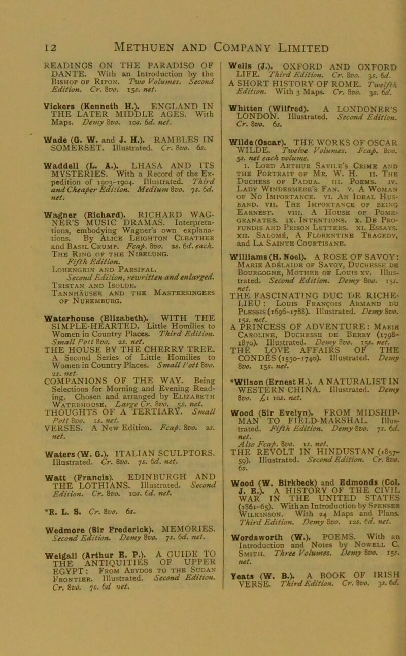 READINGS ON THE PARADISO OF DANTE. With an Introduction by the Bishop op Ripon. Two Volumes. Second Edition. Cr. 8vo. 15s. net. Vickers (Kenneth H.). ENGLAND IN THE LATER MIDDLE AGES. With Maps. Demy 8vo. 10s. 6d. net. Wells (J.). OXFORD AND OXFORD LIFE. Third Edition. Cr. 8vo. 3*. 6d. A SHORT HISTORY OF ROME. Twelfth Edition. With 3 Maps. Cr. ivo. 3J. 6d. Whitten (Wilfred). A LONDONERS LONDON. Illustrated. Second Edition. Cr. 8 vo. 6s. Wade (G. W. and J. H.). RAMBLES IN SOMERSET. Illustrated. Cr. 8vo. 6s. Waddell (L. A.). LHASA AND ITS MYSTERIES. With a Record of the Ex- pedition of 1903-1904. Illustrated. Third and Cheaper Edition. Medium ivo. ys. 6d. net. Wagner (Richard). RICHARD WAG- NER'S MUSIC DRAMAS. Interpreta- tions, embodying Wagner’s own explana- tions. By Alice Leighton Ci-eather and Basil Crump. Fcap. 8vo. as. 6d. each. The Ring of the Nibelung. Fifth Edition. Lohengrin and Parsifal. Second Edition, rewritten and enlarged. Tristan and Isolde. Tannhauser and the Mastersingers of Nuremburg. Waterhouse (Elizabeth). WITH THE SIMPLE-HEARTED. Little Homilies to Women in Country Places. Third Edition. Small Pott 8vo. 2s. net. THE HOUSE BY THE CHERRY TREE. A Second Series of Little Homilies to Women in Country Places. Small Pott 8vo. is. tut. COMPANIONS OF THE WAY. Being Selections for Morning and Evening Read- ing. Chosen and arranged by Elizabeth Waterhouse. Large Cr. 8vo. $s. net. THOUGHTS OF A TERTIARY. Small Pott 8tw. is. net. VERSES. A New Edition. Fcap. 8vo. 2s. net. Waters (W. G.). ITALIAN SCULPTORS. Illustrated. Cr. 8vo. ys. 6d. net. Watt (Francis). EDINBURGH AND THE LOTHIANS. Illustrated. Second Edition. Cr. 8vo. 10s. Cd. net. *R. L. S. Cr. 8vo. 6s. Wedmore (Sir Frederick). MEMORIES. Second Edition. Demy ivo. ys.6d.net. Welgall (Arthur E. P.). A GUIDE TO THE ANTIQUITIES OF UPPER EGYPT: From Abvdos to the Sudan Frontier. Illustrated. Second Edition. Cr. 8vo. 7s. 6d net. Wilde (Oscar). THE WORKS OF OSCAR WILDE. Twelve Volumes. Fcap. tao. 5s. net each volume. 1. Lord Arthur Savile's Crime and the Portrait of Mr. W. H. 11. The Duchess of Padua, iii. Poems, iv. Lady Windermere’s Fan. v. A Woman of No Importance, vi. An Ideal Hus- band. vii. The Importance of being Earnest. viii. A House of Pome- granates. ix. Intentions, x. De Pro- FUNDIS AND PRISON LETTERS. XI. ESSAYS. xii. Salom£, A Florentine Tragedy, and La Sainte Courtisane. Williams(H. Noel). A ROSE OF SAVOY: Marie Adelaide of Savoy, Duchkssk de Bourgogne, Mother of Louis xv. Illus- trated. Second Edition. Demy 8vo. 15s. net. THE FASCINATING DUC DE RICHE- LIEU : Louts Francois Arm and du Plessis (1696-1788). Illustrated. Demy ivo. 15J. net. A PRINCESS OF ADVENTURE: Marie Caroline, Duchbsse de Berry (1798- 1870). Illustrated. Demy ivo. t cs.net. THE LOVE AFFAIRS OF THE CONDES (1530-1740). Illustrated. Demy 8vo. 1 $s. net. Wilson (Ernest H.). A NATURALIST IN WESTERN CHINA. Illustrated. Demy ivo. JL1 101. net. Wood (Sir Evelyn). FROM MIDSHIP- MAN TO FIELD-MARSHAL. Illus- trated. Fifth Edition. Demy tvo. ys. 6d. net. A Iso Fcap. ivo. is. net. THE REVOLT IN HINDUSTAN (1857- 59). Illustrated. Second Edition. Cr. ivo. 6s. Wood (W. Birkbeck) and Edmonds (Col. J. E.). A HISTORY OF THE CIVIL WAR IN THE UNITED STATES (1861-65). Withan Introduction by Spenser Wilkinson. With 24 Maps and Plans. Third Edition. Demy 8-.yj. 12s. (d. net. Wordsworth (W.). POEMS. With an Introduction and Notes by Nowell C. Smith. Three Volumes. Demy ivo. 15J. tut. Yeats (W. B.). A BOOK OF IRISH VERSE. Third Edition. Cr. ivo. ji. 6d.