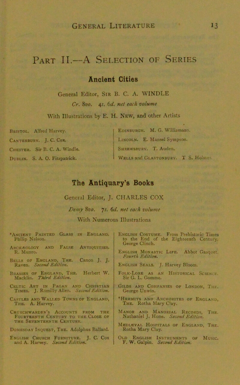 Part II.—A Selection of Series Ancient Cities General Editor, Sir B. C. A. WINDLE Cr. 8vo. 4s. 6d. net each volume With Illustrations by Bristol. Alfred Harvey. Canterbury. J. C. Cox. Chester. Sir B. C. A. Windle. Dublin. S. A O. Fitzpatrick. 2. H. New, and other Artists Edinburgh. M. G. Williamson. Lincoln. E. Mansel Sympsou. Shrewsbury. T. Auden. Wells and Glastonbury. X S. Holme'. The Antiquary’s Books General Editor, J. CHARLES COX Demy 8vo. 7s. 6d. net each volume With Numerous Illustrations •Ancient Painted Glass in England. Philip Nelson. Archeology and False Antiquities. R. Munro. Bells of England, The. Canon J. J. Raven. Second Edition. Brasses of England, The. Herbert W. Macklin. Third Edition. Celtic Art in Pagan and Christian Times. J. Romilly Allen. Second Edition. Castles and Walled Towns of England, The. A. Harvey. Churchwardfn’s Accounts from the Fourteenth Century to the Close of the Seventeenth Century. Domesday Inquest, The. Adolphus Ballard. English Church Furniture. J. C. Cox and A. Harvey. Second Edition. English Costume. From Prehistoric Times to the End of the Eighteenth Century. George Clinch. English Monastic Life. Abbot Gasquet. Fourth Edition. English Seals. J. Harvey Bloom. Folk-Lore as an Historical Science. Sir G. L. Gomme. Gilds and Companies of London, The. George Unwin. ’Hermits and Anchorites of England, The. Rotha Mary Clay. Manor and Manorial Records, The. Nathaniel J. Hone. Second Edition. Medieval Hospitals of England, The. Rotha Mary Clay. Old English Instruments of Music. F. W. Galpin. Second Edition.