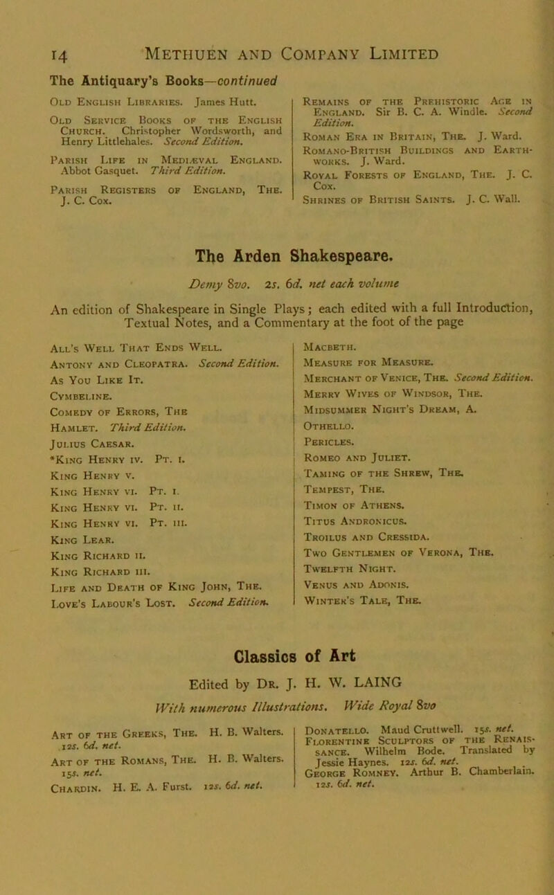 The Antiquary’s Books—continued Old English Libraries. James Hutt. Old Service Books or the English Church. Christopher Wordsworth, and Henry Littlehales. Second Edition, Parish Life in Mediaeval England. Abbot Gasquet. Third Edition. Parish Registers op England, The. J. C. Cox. Remains of the Prehistoric Age in England. Sir B. C. A. Windle. Second Edition. Roman Era in Britain, The. J. Ward. Romano-Britirh Buildings and Earth- works. J. Ward. Roval Forests of England, The. J. C. Cox. Shrines op British Saints. J. C. Wall. The Arden Shakespeare. Demy 8vo. 2s. 6d. net each volume An edition of Shakespeare in Single Plays; each edited with a full Introduction, Textual Notes, and a Commentary at the foot of the page All's Well That Ends Well. Antony and Cleopatra. Second Edition. As You Like It. Cymbeline. Comedy of Errors, The Hamlet. Third Edition. Julius Caesar. •King Henry iv. Pt. i. King Henry v. King Henry vi. Pt. i. King Henry vi. Pt. ii. King Henry vi. Pt. iii. King Lear. King Richard ii. King Richard iii. Life and Dp.ath of King John, The. Love's Labour's Lost. Second Edition. Macbeth. Measure for Measure. Merchant of Venice, The. Second Edition. Merry Wives of Windsor, The. Midsummer Night’s Dream, A. Othello. Pericles. ! Romeo and Juliet. Taming of the Shrew, The. Tempest, The. Timon of Athens. Titus Andronicus. Troilus and Cressida. Two Gentlemen of Verona, The. Twelfth Night. Venus and Adonis. Winter’s Tale, The. Classics of Art Edited by Dr. J. H. W. LAING With numerous Illustrations. fVide Royal 8vo Art of the Greeks, The. H. B. Walters. 12S. 6d. net. Art of the Romans, The. H. B. Walters. 15s. net. Chardin. H. E. A. Furst. 1 is. 6d. net. Donatello. Maud Cruttwell. 15s. net. Florentine Sculptors of the Renais- sance. Wilhelm Bode. Translated by Jessie Haynes. 12J. 6d. net. George Romney. Arthur B. Chamberlain. 12s. 6d. net.