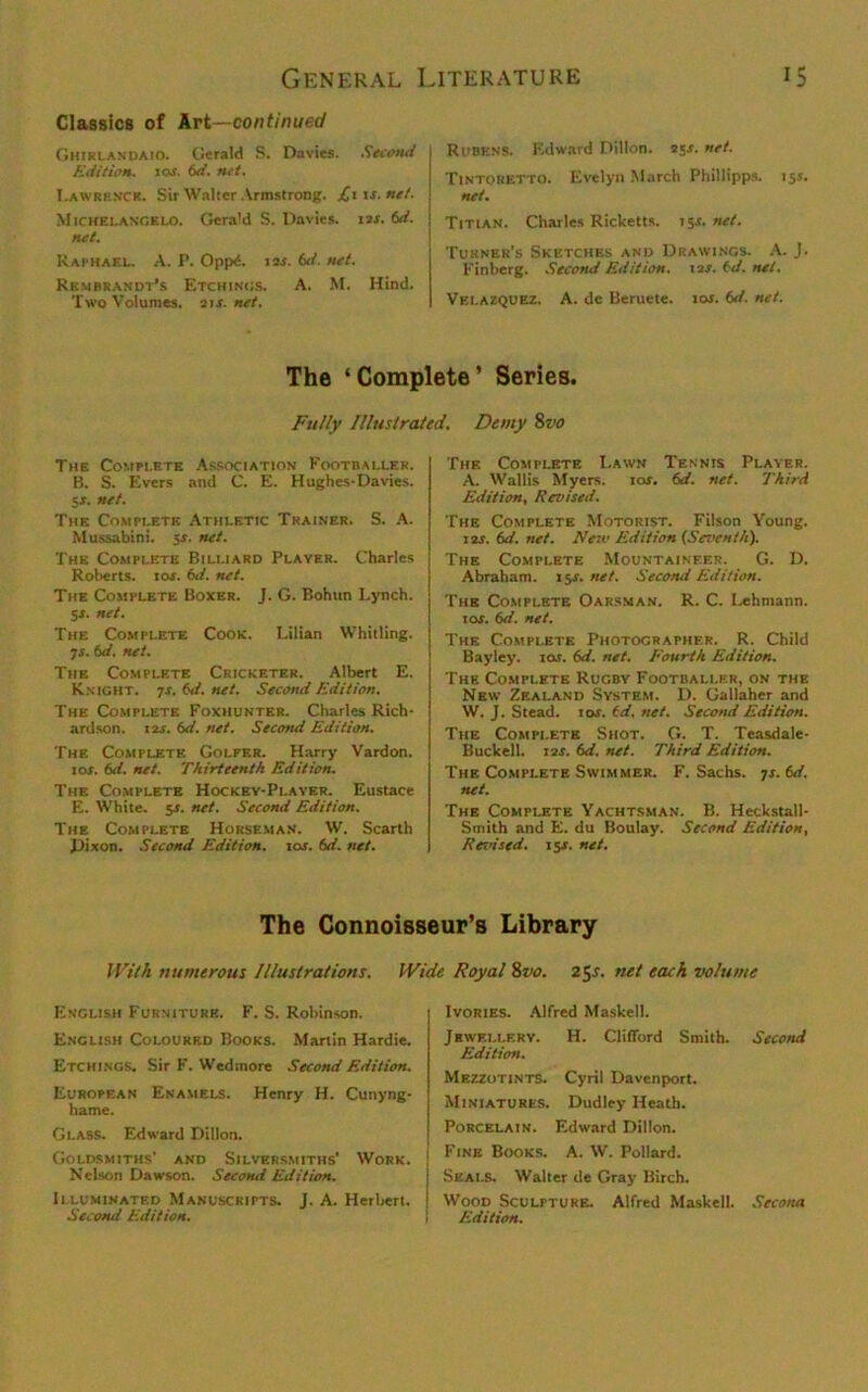 Classics of Art—continued Ghirlandaio. Gerald S. Davies. Second Edition. 1 cm. 6d. net. Lawrence. Sir Walter Armstrong. JCns.net. Michelangelo. Gerald S. Davies. 1 is. 6d. net. Raphael. A. P. Opp£. 12s. 6d. net. Rembrandt’s Etchings. A. M. Hind. Two Volumes. 21 s. net. Rubens. Edward Dillon. ajx. net. Tintoret to. Evelyn March Phillipps. 15J. net. Titian. Charles Ricketts. 15r. net. Turner’s Sketches and Drawings. A. J. Finberg. Second Edition. 12J. f-d. net. Velazquez. A. de Beruete. 101. 6d. net. The ‘Complete’ Series. Fully Illustrated. Demy Svo The Complete Association Footballer. B. S. Evers and C. E. Hughes-Davies. 5x. net. The Complete Athletic Trainer. S. A. Mussabini. sx. net. The Complete Billiard Player. Charles Roberts, rox. 6d. net. The Complete Boxer. J. G. Bohun Lynch. 5X. net. The Complete Cook. Lilian Whitling. 7s. 6d. net. The Complete Cricketer. Albert E. Knight. 7s. 6d. net. Second Edition. The Complete Foxhunter. Charles Rich- ardson. 125. 6d. net. Second Edition. The Complete Golfer. Harry Vardon. io.r. 6d. net. Thirteenth Edition. The Complete Hockey-Player. Eustace E. White. 5X. net. Second Edition. The Complete Horseman. W. Scarth Dixon. Second Edition, xos. 6d. net. The Complete Lawn Tennis Player. A. Wallis Myers. ror. 6d. net. Third Edition. Revised. The Complete Motorist. Filson Young. 12s. 6d. net. New Edition (Seventh). The Complete Mountaineer. G. D. Abraham. 1511. net. Second Edition. The Complete Oarsman. R. C. I,ehmann. 1 or. 6d. net. The Complete Photocrapher. R. Child Bayley. 10s. 6d. net. Fourth Edition. The Complete Rugby Footballer, on the New Zealand System. D. Gallaher and W. J. Stead. 10s. (d. net. Second Edition. The Complete Shot. G. T. Teasdale- Buckell. 12x. 6d. net. Third Edition. The Complete Swimmer. F. Sachs. 7s. 6d. net. The Complete Yachtsman. B. Heckstall- Srnith and E. du Boulay. Second Edition, Revised. 15s. net. The Connoisseur’s Library With numerous Illustrations. Wide Royal 8vo. 25s. net each volume English Furniture. F. S. Rohinson. Enclish Coloukf.d Books. Martin Hardie. Etchings. Sir F. Wedmore Second Edition. European Enamels. Henry H. Cunyng- hame. Glass. Edward Dillon. Goldsmiths' and Silversmiths' Work, j Nelson Dawson. Second Edition. Illuminated Manuscripts. J. A. Herbert. Second Edition. Ivories. Alfred Masked. Jbwellery. H. Clifford Smith. Second Edition. Mezzotints. Cyril Davenport. Miniatures. Dudley- Heath. Porcelain. Edward Dillon. Fine Books. A. W. Pollard. Seals. Walter de Gray Birch. Wood Sculpture. Alfred Masked. Secona Edition.