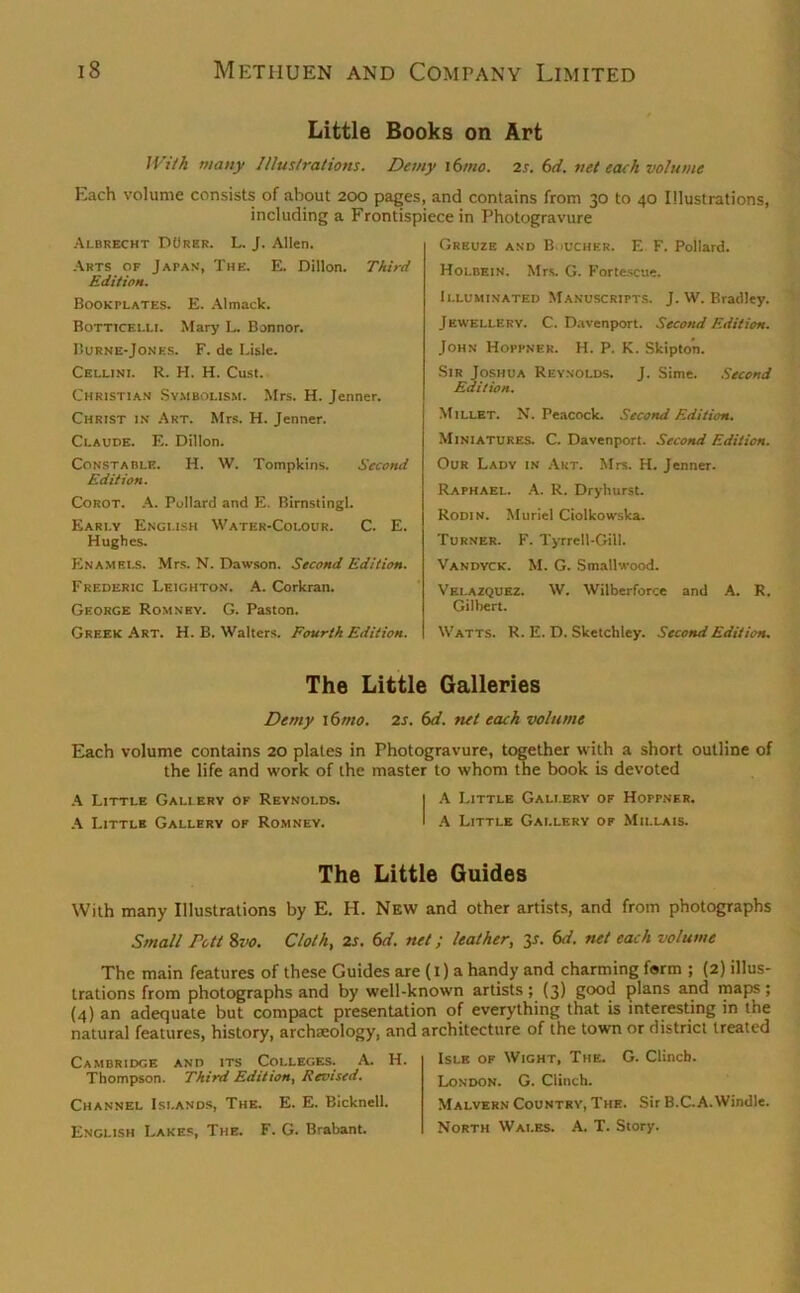 Little Books on Art With many Illustrations. Demy i6mo. 2s. 6d. net each volume Each volume consists of about 200 pages, and contains from 30 to 40 Illustrations, including a Frontispiece in Photogravure Albrecht DOrer. L. J. Allen. Arts of Japan, The. E. Dillon. Third Edition. Bookplates. E. Almack. Botticelli. Mary L. Bonnor. Burne-Jones. F. de Lisle. Cellini. R. H. H. Cust. Christian Symbolism. Mrs. H. Jenner. Christ i.v Art. Mrs. H. Jenner. Claude. E. Dillon. Constable. H. W. Tompkins. Second Edition. Corot. A. Pullard and E. Birnstingl. Early English Water-Colour. C. E. Hughes. Enamels. Mrs. N. Dawson. Second Edition. Frederic Leighton. A. Corkran. George Romney. G. Paston. Greek Art. H. B. Walters. Fourth Edition. Greuze and B.iucher. E F. Pollard. Holbein. Mrs. G. Fortescue. Illuminated Manuscripts. J. W. Bradley. Jewellery. C. Davenport. Second Edition. John Hoppner. H. P. K. Skipto'n. Sir Joshua Reynolds. J. Sime. Second Edition. Millet. N. Peacock. Second Edition. Miniatures. C. Davenport. Second Edition. Our Lady in Art. Mrs. H. Jenner. Raphael. A. R. Dryhurst. Rodin. Muriel Ciolkowska. Turner. F. Tyrrell-Gill. Vandyck. M. G. Smallwood. Velazquez. W. Wilberforce and A. R. Gilbert. Watts. R. E. D. Sketchley. Second Edition. The Little Galleries Demy i6mo. 2s. 6d. net each volume Each volume contains 20 plates in Photogravure, together with a short outline of the life and work of the master to whom the book is devoted A Little Gallery of Reynolds. I A Little Gallery of Hoppner. A Little Gallery of Romney. ' A Little Gallery of Millais. The Little Guides With many Illustrations by E. H. New and other artists, and from photographs Small Pott 8vo. Cloth, 2s. 6d. net; leather, 3s. 6d. net each volume The main features of these Guides are (1) a handy and charming form ; (2) illus- trations from photographs and by well-known artists; (3) good plans and maps; (4) an adequate but compact presentation of everything that is interesting in the natural features, history, archaeology, and architecture of the town or district treated Cambridge and its Colleges. A. H. Thompson. Third Edition, Revised. Channel Islands, The. E. E. Bicknell. English Lakes, The. F. G. Brabant. Isle of Wight, The. G. Clinch. London. G. Clinch. Malvern Country, The. Sir B.C.A.Windle. North Wales. A. T. Story.