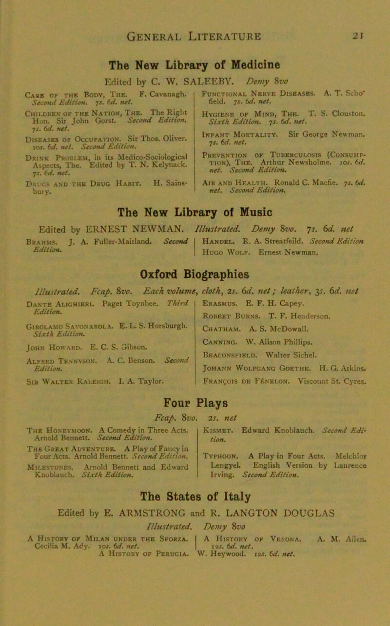 The New Library of Medicine Edited by C. W. SALEEBY. Demy 8vo Care ok the Body, The. F. Cavanagh. Second Edition, js. td. net. Children of the Nation, The. The Right Hon. Sir John Gorst. Second Edition. 7 s. 6d. net. Diseases of Occupation. Sir Thos. Oliver. ics. td. net. Second Edition. Drink Problem, in its Medico-Sociological Aspects, The. Edited by T. N. Kelynack. js. td. net. Drugs and the Drug Habit. H. Sains- bury. Functional Nerve Diseases. A. T. Sclio field. 7-r. td. net. Hygiene of Mind, The. T. S. Clouston. Sixth Edition. 7s. td. net. Infant Mortality. Sir George Newman. •js. td. net. Prevention of Tuberculosis (Consump- tion), The. Arthur Newsholme. 10s. td. net. Second Edition. Air and Health. Ronald C. Macfie. 7s. td. net. Second Edition. The New Library of Music Edited by ERNEST NEWMAN. Illustrated. Demy 8vo. 7s. 6d. net Brahms. J. A. Fuller-Maitland. Second I Handel. R. A. Streatfeild. Second Edition Edition. j Hugo Wolf. Ernest Newman. Oxford Biographies Illustrated. Fcap. 8vo. Each volume, Dante Alighieri. Paget Toynbee. Third \ Edition. Girolamo Savonarola. E. L. S. Horsburgh. Sixth Edition. John Howard. E. C. S. Gibson. Alfred Tf.nnvson. A. C. Benson. Second Edition. Sir Walter Raleigh. I. A. Taylor. cloth, 25. 6d. net; leather, 35. 6d. net Erasmus. E. F. H. Capey. Robert Burns. T. F. Henderson. Chatham. A. S. McDowall. Canning. W. Alison Phillips. Beaconsfield. Walter Sichel. Johann Wolfgang Goethe. H. G. Atkins, j Francois de Fenelon. Viscount St. Cyres. Four Plays Fcap. 8vo. 25. net The Honeymoon. A Comedy in Three Acts. Arnold Bennett. Second Edition, The Great Adventure. A Play of Fancy in Four Acts. Arnold Bennett. Second Edition. Milestones. Arnold Bennett and Edward Knoblauch. Sixth Edition. Kismet. Edward Knoblauch. Second Edi- tion. Typhoon. A Play in Four Acts. Melchior I.engyel. English Version by Laurence Irving. Second Edition. The States of Italy Edited by E. ARMSTRONG and R. LANGTON DOUGLAS Illustrated. Demy 8vo A Historv of Milan under the Sporza. I A History of Vekona. A. M. Aden. Cecilia M. Ady. 10s. td. net. | 1 'is. td. net. A History of Perugia. W. Heywood. 13s. td. net.