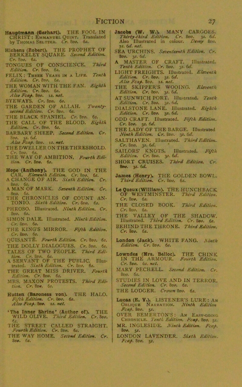 Hauptmann (Gerhart). THE FOOL IN CHRIST: Emmanuel Quint. Translated by Thomas Seltzer. Cr. 8m. fir. Hichens (Robert). THE PROPHET OF BERKELEY SQUARE. Second Edition. Cr. 8vo. 6s. TONGUES OF CONSCIENCE. Third Edition. Cr. 8m. 6s. FELIX: Three Years in a Life. Tenth Edition. Cr. 8w. 6s. THE WOMAN WITH THE FAN. Eighth Edition. Cr. 8m. 6s. Also Fen/. 8to. is. net. BYEWAYS. Cr. 8m. 6s. THE GARDEN OF ALLAH. Twenty- second Edition. Cr. 8vo. 6s. THE BLACK SPANIEL. Cr. 8vo. 6s. THE CALL OF THE BLOOD. Eighth Edition. Cr. 8m. 6s. BARBARY SHEEP. Second Edition. Cr. 8m. 3s. 6d. Also Fcap. 8m. is. net. THE DWELLER ON THETHRESHOLD. Cr. Svo. 6s. THE WAY OF AMBITION. Fourth Edi- tion. Cr. 8vo. 6s. Hope (Anthony). THE GOD IN THE CAR. Eleventh Edition. Cr. 8vo. 6s. A CHANGE OF AIR. Sixth Edition. Cr. 8m. 6s. A MAN OF MARK. Seventh Edition. Cr. 8m. fir. THE CHRONICLES OF COUNT AN- TONIO. Sixth Edition. Cr. 8vo. 6s. PHROSO. Illustrated. Ninth Edition. Cr. 8 vo. 6s. SIMON DALE. Illustrated. Ninth Edition. Cr. 8c o. 61. THE KING'S MIRROR. Fifth Edition. Cr. 8do. 6s. Q CIS ANTE. Fourth Edition. Cr. 8m. fir. THE DOLLY DIALOGUES. Cr. 8vo. fir. ! TALES OF TWO PEOPLE. Third Edi- ! tion. Cr. 8m. 6r. A SERVANT OF THE PUBLIC. Illus- trated. Sixth Edition. Cr. 8vo. 6s. THE GREAT MISS DRIVER. Fourth Edition. Cr. 8vo. 6s. MRS. MAXON PROTESTS. Third Edi- tion. Cr. 8m. 6s. Hutten (Baroness von). THE HALO. Fifth Edition. Cr. 8m. 6r. A Iso Fcap. 8m. ir. net. ‘The Inner Shrine’ (Author of). THE WILD OLIVE. Third Edition. Cr. 8vo. fir. THE STREET CALLED STRAIGHT. Fourth Edition. Cr. 8vo, 6s. THE WAY HOME. Second Edition. Cr. 8m. fir. Jacobi (W. W.). MANY CARGOES. Thirty-third Edition. Cr. 8vo. jr. fid. Also Illustrated in colour. Demy 8vo. ■js. 6d. net. SEA URCHINS. Seventeenth Edition. Cr. 8m. 3T. 6d. A MASTER OF CRAFT. Illustrated. Tenth Edition. Cr. 8m. 3s. 6d. LIGHT FREIGHTS. Illustrated. Eleventh Edition. Cr. 8m. 3s. 6d. A Iso Fcap. 8m. ir. net. THE SKIPPER’S WOOING. Eleventh Edition. Cr. 8vo. 3r. 6d. AT SUNWICH PORT. Illustrated. Tenth Edition. Cr. 8m. 3T. 6d. DIALSTONE LANE. Illustrated. Eighth Edition. Cr. 8m. 3r. 6d. ODD CRAFT. Illustrated. Fifth Edition. Cr. 8m. 3Z. 6d. THE LADY OF THE BARGE. Illustrated Ninth Edition. Cr. 8m. 3r. 6d. SALTHAVEN. Illustrated. Third Edition. Cr. 8m. 3r. 6d. SAILORS’ KNOTS. Illustrated. Fifth Edition. Cr. 8m. 3s. 61. SHORT CRUISES. Third Edition. Cr. 8m. 3T. 6d. James (Henry). THE GOLDEN BOWL. Third Edition. Cr. 8vo. 6s. LeQueux (William). THE HUNCHBACK OF WESTMINSTER. Third Edition. Cr. 8m. 6r. THE CLOSED BOOK. Third Edition. Cr. 8m. 6r. THE VALLEY OF THE SHADOW. Illustrated. Third Edition. Cr. 8m. 6r. BEHIND THE THRONE. Third Edition. Cr. See. 6r. London (Jack). WHITE FANG. Ninth Edition. Cr. 8vo. fir. Lowndes (Mrs. Belloc). THE CHINK IN THE ARMOUR. Fourth Edition. Cr. 8m. 6r. net. MARY PECHELL. Second Edition. Cr. 8m. fir. STUDIES IN LOVE AND IN TERROR. Second Edition. Cr. 8m. fir. THE LODGER. Crorvn 8m. Sr. Lucas (E. V.). LISTENER'S LURE : An Oblique Narration. Ninth Edition Pcap. 8vo. 5r. OVER BEMERTON’S: An Easy-going Chronicle. Tenth Edition. Fcmp. 8vo. 3s. MR. INGLESIDE. Ninth Edition. Fcaf. 8m. jr. LONDON LAVENDER. Sixth Edition. Fcap. 8c0. 5r.