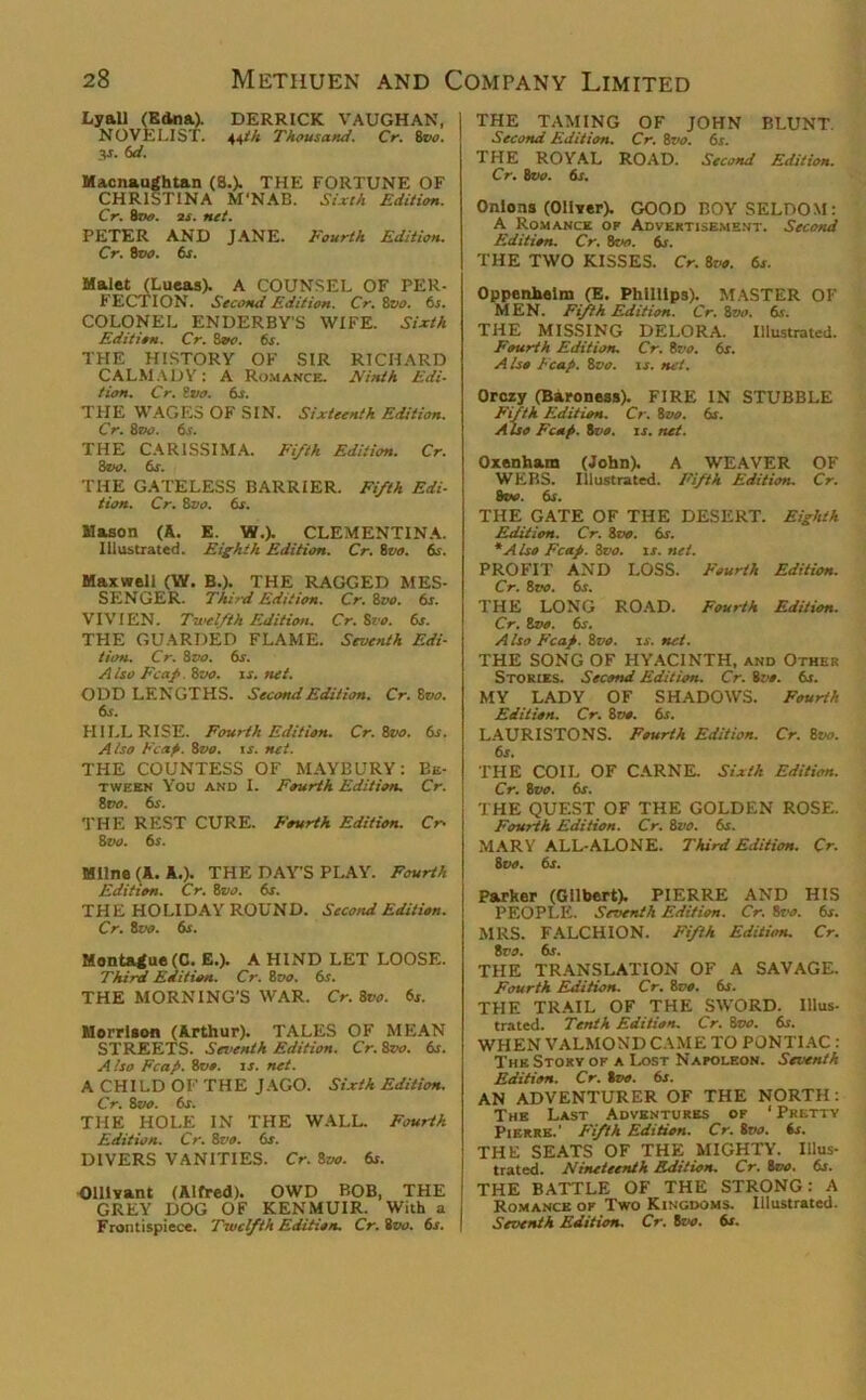 Lyall (Edna). DERRICK VAUGHAN, NOVELIST. 44th Thousand. Cr. 8vo. V- 6d. Macnaughtan (8.). THE FORTUNE OF CHRISTINA M'NAB. Sixth Edition. Cr. 8vo. 2f. net. PETER AND JANE. Fourth Edition. Cr. 8vo. 6s. Malet (Lueas). A COUNSEL OF PER- FECTION. Second Edition. Cr. 8vo. 6s. COLONEL ENDERBY'S WIFE. Sixth Edition. Cr. Svo. 6i. THE HISTORY OF SIR RICHARD CALMADY: A Romance. Ninth Edi- tion. Cr. 8 vo. 6s. THE WAGES OF SIN. Sixteenth Edition. Cr. 8eo. 6s. THE CARISSIMA. Fifth Edition. Cr. 8vo. 6s. THE GATELESS BARRIER. Fifth Edi- tion. Cr. 8vo. 6s. Mason (A. E. VI.). CLEMENTINA. Illustrated. Eighth Edition. Cr. 8tto. 6s. Maxwell (W. B.). THE RAGGED MES- SENGER. Third Edition. Cr. 8vo. 6s. VIVIEN. Twelfth Edition. Cr. Svo. 6s. THE GUARDED FLAME. Seventh Edi- tion. Cr. 8 vo. 6s. Also Fcafi Svo. xs.net. ODD LENGTHS. Second Edition. Cr. 8vo. 6s. HILL RISE. Fourth Edition. Cr. Svo. 6s. Also Fca.fi. 8vo. is. net. THE COUNTESS OF MAYBURY: Be- tween You and I. Fourth Edition. Cr. Svo. 6s. THE REST CURE. Fourth Edition. Cr- 8 vo. 6s. Milne (A. A,). THE DAY’S PLAY. Fourth Edition. Cr. 8vo. 6s. THE HOLIDAY ROUND. Second Edition. Cr. Svo. 6s. Montague (C. E.). A HIND LET LOOSE. Third Edition. Cr. 8 vo. 6s. THE MORNING'S WAR. Cr. Svo. 6s. Morrison (Arthur). TALES OF MEAN STREETS. Seventh Edition. Cr. 8vo. 6s. Also Fcafi. Svo. is. net. A CHI LD OF THE JAGO. Sixth Edition. Cr. Svo. 6s. THE HOLE IN THE WALL. Fourth Edition. Cr. 8vo. 6s. DIVERS VANITIES. Cr. Svo. 6s. Ollivant (Alfred). OWD BOB, THE GREY DOG OF KENMUIR. With a Frontispiece. Twelfth Edition. Cr.ivo. 6s. THE TAMING OF JOHN BLUNT. Second Edition. Cr. Svo. 6r. THE ROYAL ROAD. Second Edition. Cr. Svo. 6s. Onions (Oliver). GOOD BOY SELDOM: A Romance of Advertisement. Second Edition. Cr. Svo. 6s. THE TWO KISSES. Cr. 8vo. 6s. Oppenhelm (E. Phillips). MASTER OF MEN. Fifth Edition. Cr. Svo. 6s. THE MISSING DELORA. Illustrated. Fourth Edition. Cr. Svo. 6s. Also Fcafi. Svo. is. net. Orozy (Baroness). FIRE IN STUBBLE Fifth Edition. Cr. Svo. 6s. Also Fcafi. Svo. is. net. Oxenham (John). A WEAVER OF WEBS. Illustrated. Fifth Edition. Cr. 8vo. 6s. THE GATE OF THE DESERT. Eighth Edition. Cr. Svo. 6r. * Also Fcafi. Svo. is. net. PROFIT AND LOSS. Fourth Edition. Cr. Svo. 6s. THE LONG ROAD. Fourth Edition. Cr. Svo. 6s. Also Fcafi. Svo. is. net. THE SONG OF HYACINTH, and Other Stories. Second Edition. Cr. Svo. 6s. MY LADY OF SHADOWS. Fourth Edition. Cr. Svo. 6s. LAURISTONS. Fourth Edition. Cr. Svo. 6s. THE COIL OF CARNE. Sixth Edition. Cr. Svo. 6s. THE QUEST OF THE GOLDEN ROSE. Fourth Edition. Cr. Svo. 6s. MARY ALL-ALONE. Third Edition. Cr. Svo. 6s. Parker (Gilbert). PIERRE AND HIS PEOPLE. Seventh Edition. Cr. Svo. 6s. MRS. FALCHION. Fifth Edition. Cr. Svo. 6s. THE TRANSLATION OF A SAVAGE. Fourth Edition. Cr. Svo. 6s. THE TRAIL OF THE SWORD. Illus- trated. Tenth Edition. Cr. Svo. 6s. WHEN VALMOND CAME TO PONTIAC : The Story of a Lost Napoleon. Seventh Edition. Cr. Svo. 6s. AN ADVENTURER OF THE NORTH: The Last Adventures of 1 Pretty Pierre.1 Fifth Edition. Cr. Svo. 6s. THE SEATS OF THE MIGHTY. Illus- trated. Nineteenth Edition. Cr. Svo. 6s. THE BATTLE OF THE STRONG: A Romance of Two Kingdoms. Illustrated. Seventh Edition. Cr. Svo. 6s.