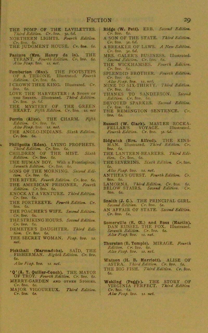 Fiction 20 THE POMP OF THE LAVILETTES. Third Edition. Cr. Bz'O. 3s. t.d. NORTHERN LIGHTS. Fourth Edition. Cr. Boo. 6S. THE JUDGMENT HOUSE. Cr. Bv*. 6s. Pasture (Mrs. Henry de la). THE TYRANT. Fourth Edition. Cr. Sw. 6s. A iso heap. 8vo. is. net. Femberton (Max). THE FOOTSTEPS OF A THRONE. Illustrated. Fourth Edition. Cr. Svo. 6s. I CROWN THEE KING. Illustrated. Cr. Boo. 6s. LOVE THE HARVESTER : A Story of the Shirfs. Illustrated. Third Edition. Cr. Srw>. 3s. 6d. THE MYSTERY OF THE GREEN HEART. Fifth Edition. Cr. 8vo. 2s. net Perrin (Alice). THE CHARM. Fifth Edition. Cr. 8vo. 6s. A Iso Fcap. Sz'o. is. net. THE ANGLO-INDIANS. Sixth Edition. Cr. Boo. 6s, Phillpotts (Eden). LYING PROPHETS. Third Edition. Cr. Boo. 6s. CHILDREN OF THE MIST. Sixth Edition. Cr. 8vo. 6s. THE HUMAN BOY. With a Frontispiece. Seventh Edition. Cr. Boo. 6s. SONS OF THE MORNING. Second Edi- tion. Cr. Boo. 6s. THE RIVER. Fourth Edition. Cr.ivo. 6s. THE AMERICAN PRISONER. Fourth Edition. Cr. 8vo. 6s. KNOCK AT A VENTURE. Third Edition. Cr. Stxr. fir. THE PORTREEVE. Fourth Edition. Cr. 8vo. 6s. THE POACHER'S WIFE. Second Edition. Cr. Boo. 6s. THE STRIKING HOURS. Second Edition. Cr. Boo. fir. DEMETER'S DAUGHTER. Third Edi- tion. Cr. 8vo. 6s. THE SECRET WOMAN. Fcap. 8vo. is. net. Flckthall (Marmaduke). SAID, THE FISHERMAN. Eighth Edition. Cr. Boo. 6s. A Iso Fcap. Boo. is. net. * 0 ’ (A. T. Quiller-Couch). THE MAYOR OF TROY. Fourth Edition. Cr. Bvo. 6r. MERRY-GARDEN and other Stories. Cr. Boo. 6s. MAJOR VIGOUREUX. Third Edition. Cr. 6vo. 6s. Ridge (W. Pett). ERB. Second Edition. Cr. 8t«>. 6r. A SON OF THE STATE. Third Edition. Cr. 8 DO. js. 6d. A BREAKER OF LAWS. A Few Edition. Cr. 8vo. yt. 6d. MRS. CALER'S BUSINESS. Illustrated. Second Edition. Cr. Bvo. fir. THE WICKHAMSES. Fourth Edition. Cr. 8 vo. fir. SPLENDID BROTHER. Fourth Edition. Cr. 8 vo. 6s. Also Fcap. Boo. is. net. NINE TO SIX-THIRTY. Third Edition. Cr. 8vo. fir. THANKS TO SANDERSON. Second Edition. Cr. 8vo. 6s. DEVOTED SPARKES. Second Edition. Cr. 8vo. 6r. THE REMINGTON SENTENCE. Cr. 8 vo. 6s. Russell (W. Clark). MASTER ROCKA- FELLAR'S VOYAGE. Illustrated. Fourth Edition. Cr. 8vo. 3r. 6d. Sidgwlck (Mrs. Allred). THE KINS- MAN. Illustrated. Third Edition. Cr. 8 vo. fir. THE LANTERN-BEARERS. Thi,d Edi- tion. Cr. 8t*>. 6r. THE SEVER1NS. Sixth Edition. Cr.Bvo. fir. Also Fcap. 8vo. is. net. ANTHEA S GUEST. Fourth Edition. Ct. 8vo. 6s. LAMORNA. Third Edition. Cr.Bvo. 6r. BELOW STAIRS. Second Edition. Cr. Svo. fir. Snaith (J. C.\ THE PRINCIPAL GIRL. Second Edition. Cr. 8vo. 6s. AN AFFAIR OF STATE. Second Edition. Cr. 8vo. Cr. Somerville (E. (E.) and Ross (Martin). DAN RUSSEL THE FOX. Illustrated. Seventh Edition. Cr. Svo. 6s. Also Fcap. 8vo. is. net. Thurston (E. Temple). MIRAGE. Fourth Edition. Cr. 8vo. fir. Also Fcap. 8vo. is. net. Watson (H. B. Marriott). ALISE OF ASTRA. Third Edition. Cr. 8vo. 6s. THE BIG FISH. Third Edition. Cr.Bvo. 6s. Webling (Peggy). THE STORY OF VIRGINIA PERFECT. Third Edition Cr. 8ri’. 6r. Also Fcap. Bvo. is. net.