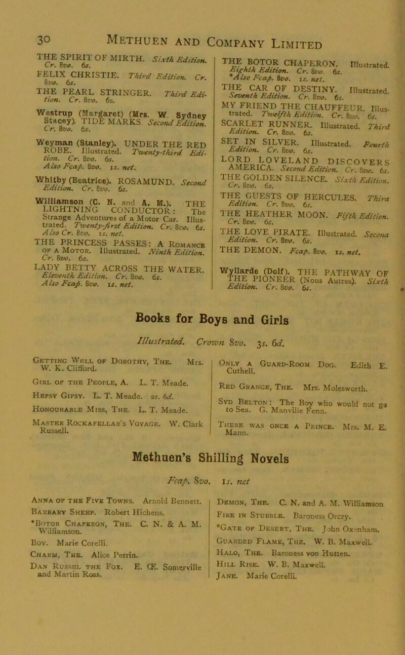 1 HE SPIRIi OF MIRTH. Sixth Edition. Cr. 8vo. 6s. FELIX CHRISTIE. Third Edition. Cr 8 vo. 6s. THE PEARL STRINGER. Third Edi- tion. Cr. 8ro. 6s. Westrup (Margaret) (Mrs. W. Sydney Stacey). TIDEMARKS. Second Edition. Cr. 8vo. 6s. Weyman (Stanley). UNDER THE RED ROBE. Illustrated. Twenty-third Edi- tion. Cr. 8vo. 6s. A Iso Fcap. 8zto. is. net. Whitby (Beatrice). ROSAMUND. Second Edition. Cr. 8vo. 6s. Williamson (C. N. and A. M.). THE LIGHTNING CONDUCTOR : The Strange Adventures of a Motor Car. Illus- trated. Twenty-first Edition. Cr. 8vo. 6s. A iso Cr. 8z>o. is. net. THE PRINCESS PASSES: A Romance ok a Motor. Illustrated. Ninth Edition. Cr. 8vo. 6s. LADY BETTY ACROSS THE WATER. Eleventh Edition. Cr. 8vo. 6s. A Iso Fcap. 8vo. is. net. ®,°JOR CHAPERON. Illustrated. Eighth Edition. Cr. 8r*?. 6*. *Also Fcap. 8vo. is. net. TcE ?zA£ °F DESTINY. Illustrated. Seventh Edition. Cr. 8vo. 6s. MY FRIEND THE CHAUFFEUR. Ulus- trated. Twelfth Edition. Cr. 8vo 6s SCARLET RUNNER. Illustrated. Third /edition. Cr. Svo. 6s. SET IN SILVER. Illustrated. Fourth Edition. Cr. 8vo. 6s. L?S«ir?VfLAND DISCOVERS AMERICA. Second Edition. Cr.Zvo. bs THE GOLDEN SILENCE. Sixth Edition. I Cr. 8vo. 6s. \ THE GUESTS OF HERCULES. Thirst Edition. Cr. 8vo. 6s. THE HEATHER MOON Cr. 8 vo. 6s. THE LOVE PIRATE. Edition. Cr. 8vo. 6s. Fifth Edition. Illustrated. Secona THE DEMON. Fcap. 8vo. is. net. THE pathway of I HE I IONEER (Nous Autres). Sixth Edition. Cr. 8vo. 6j. Books for Boys and Girls Illustrated. Crown St’o. 3.?. 6d. Getting Weli of Dorothy, The. Mrs. W. K. Clifford. Girl ok the People, A. L. T. Meade. Hepsy Gipsy. L. T. Meade. 2s. 6d. Honourable Miss, The. L. T. Meade. Master Rockafellar's Voyage. W. Clark Russell. Only a Guard-Room Dog. Edith E Cuthell. Red Grange, The. Mrs. Molesworth. Syd Belton: The Boy who would not to Sea. G. Manviile Fenn. go There was once a Prince. Mrs. M. E. Mann. Methuen’s Shilling Noyels Fcap. Svo. is. net Anna of the Five Towns. Arnold Bennett. Barbary Sheep. Robert Hichens. *Botor Chaperon, The. C. N. Sc A. M. Williamson. Bov. Marie Corelli. Charm, The. Alice Perrin. Dan Russel the Fox. E. CE. Somerville and Martin Ross. Demon, The. C. N. and A. M. Williamson Fire in Stubble. Baroness Orczy. *Gate of Desert, The. John Oxenham. Guarded Flame, The. W. B. Maxwell. Halo, The. Baroness von Hutten. Hill Rise. W. B. Maxwell. Jane. Marie Corelli.