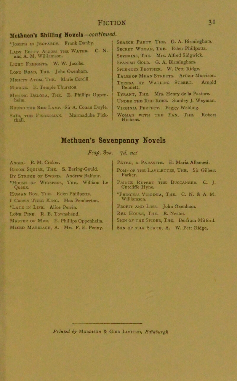 Methuen’s Shilling Novels-continued. ‘Joseph in Jeopardy. Frank Danby. I.ady Betty Across the Water. C. N. and A. M. Williamson. Light Freights. W. W. Jacobs. Long Hoad, The. John Oxenliam. Mighty Atom, The. Marie Corelli. Mirage. E. Temple Thurston. Missing Decora, The. E. Phillips Oppen- heim. Round the Red Lamp. Sir A. Conan Doyle. SaUd, the Fisherman. Marmaduke Pick- tball. Search Party, The. G. A. Birmingham. Secret Woman, The. Eden Phillpotts. Severins, The. Mrs. Alfred Sidgwick. Spanish Goi.d. G. A. Birmingham. Splendid Brother. W. Pett Ridge. Tales op Mean Streets. Arthur Morrison. Teresa op Watling Street. Arnold Bennett. Tyrant, The. Mrs. Henry de la Pasture. Under the Red Robe. Stanley J. Weyman. Virginia Perfect. Peggy Webling. Woman with the Fan, The. Robert Hichens. Methuen’s Sevenpenny Novels Fcap. 8 vo. Angel. B. M. Croker. Broom Squire, The. S. Baring-Gould. By Stroke of Sword. Andrew Balfour. ‘House op Whispers, The. William Le Queux. Human Boy, The. Eden Phillpotts. I Crown Thee King. Max Pemberton. ‘Late in Life. Alice Perrin. LoVie Pine. R. B. Townshend. Master of Men. E. Phillips Oppenheiin. Mixed Marriage, A. Mrs. F. E. Penny. yd. net Peter, a Parasite. E. Maria Albanesi. Pomp of the Lavilettes, The. Sir Gilbert Parker. Prince Rupert the Buccaneer. C. J. Cutcliffe Hyne. ‘Princess Virginia, The. C. N. & A. M. Williamson. Profit and Loss. John Oxenham. Red House, The. E. Nesbit. Sign of the Spider, The. Bertram Milford. Son of the State, A. W. Pett Ridge. Printed by Morrison & Gibb Limited, Edinburgh