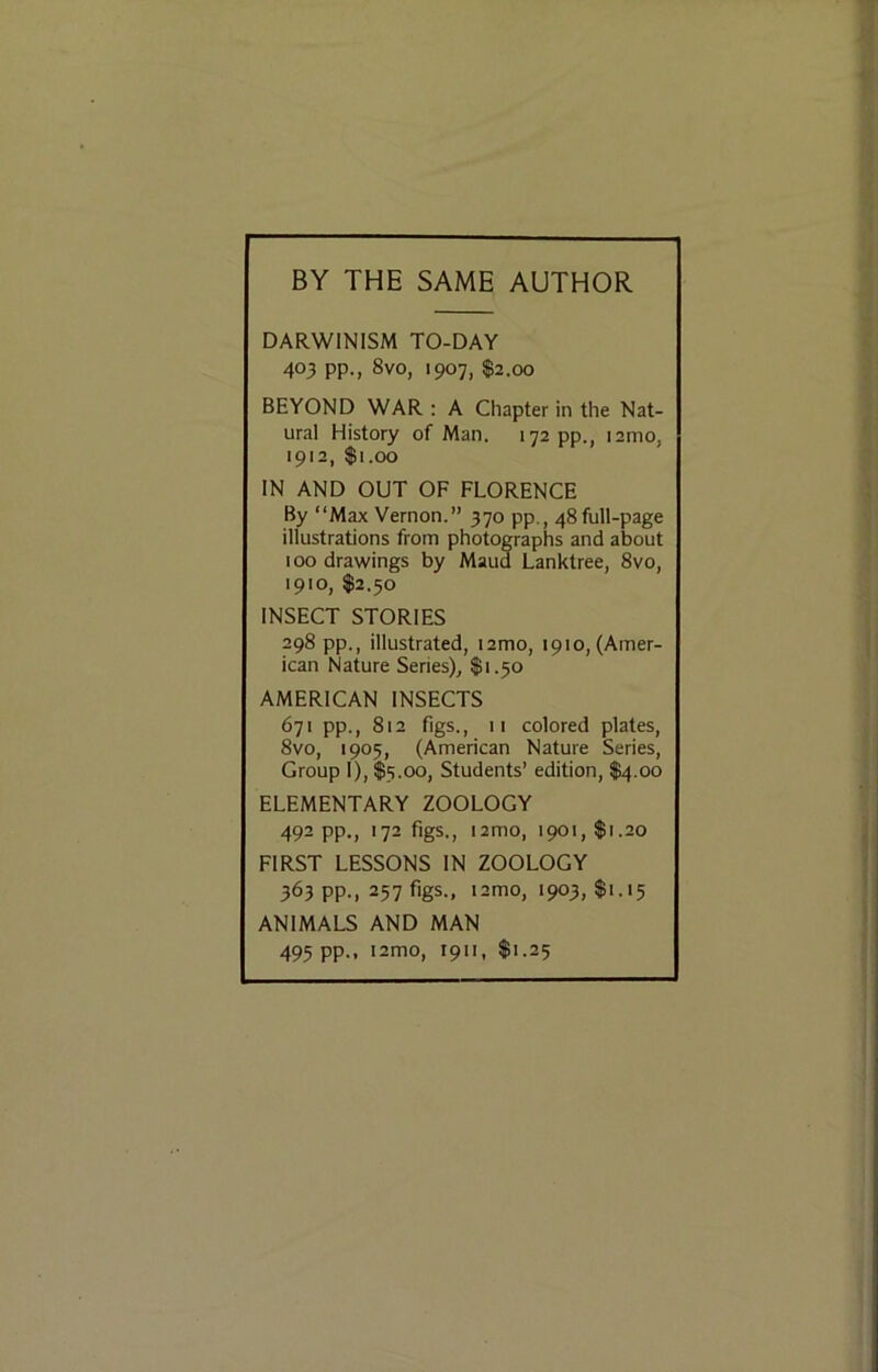 BY THE SAME AUTHOR DARWINISM TO-DAY 403 pp., 8vo, 1907, $2.00 BEYOND WAR : A Chapter in the Nat- ural History of Man. 172 pp., i2mo, 1912, $1.00 IN AND OUT OF FLORENCE By “Max Vernon.” 370 pp., 48full-page illustrations from photographs and about 100 drawings by Maud Lanktree, 8vo, 1910, $2.30 INSECT STORIES 298 pp., illustrated, lamo, 1910, (Amer- ican Nature Series), $1.50 AMERICAN INSECTS 671 pp., 812 figs., 11 colored plates, 8vo, 1905, (American Nature Series, Group I), $3.00, Students’ edition, $4.00 ELEMENTARY ZOOLOGY 492 pp., 172 figs., i2mo, 1901, $1.20 FIRST LESSONS IN ZOOLOGY 363 pp., 237 figs., i2mo, 1903, $1.13 ANIMALS AND MAN 493 pp., i2mo, 1911, $1.23